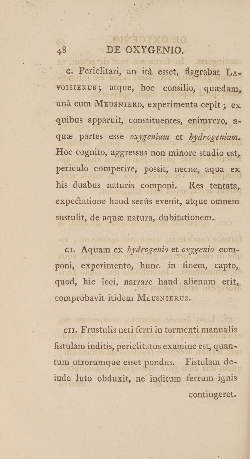 c. Periclitari, an- ita esset, flagrabat La- A ^ ' voisiERus; atque, hoc consilio, quaedam, lina cum Meusniero, experimenta cepit; ex quibus apparuit, constituentes, enimvero, a- quas partes esse oxygenium et hydrogenium^ Hoc cognito, aggressus non minore studio est, periculo comperire, possit, necne, aqua ex his duabus naturis componi. Res tentata,. expedatione haud secus evenit, atque omnem sustulit, de aquae natura, dubitationem, ci. Aquam ex hydrogenio et oxygenio com¬ poni, experimento, hunc in finem, capto,, quod, hic loci, narrare haud alienum erit, comprobavit itidem Meusnierus. I CII. Frustulis neti ferri in tormenti manualis fistulam inditis, periclitatus examine est, quan¬ tum utrorumque esset pondus. Fistulam de¬ inde luto obduxit, ne* inditum ferrum ignis contingeret.