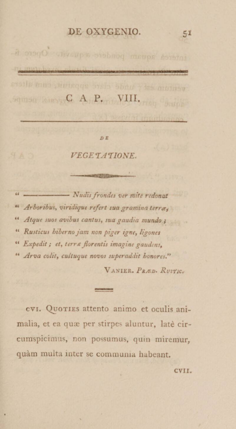 5* » (. ... GAP. VIII. D E FEGETAriONE. ** ■' ' -■■ '■ - Nudis frondes ver mite redonat ArboribuSy viridique refert sua gramina terraf ** Atque suos avibus cantus, sua gaudia mundo } « “ Rusticus hiberno jam non piger igne, ligones “ Expedit ; et, terra florentis imagine gaudens, “ Arva colit, cultuque novos superaddit honores*' Vanier. Praed» Rustjc, cvi. Quoties attento animo et oculis ani¬ malia, et ea quae per stirpes aluntur, late cir¬ cumspicimus, non possumus, quin miremur, quam multa inter se communia habeant. CVII.