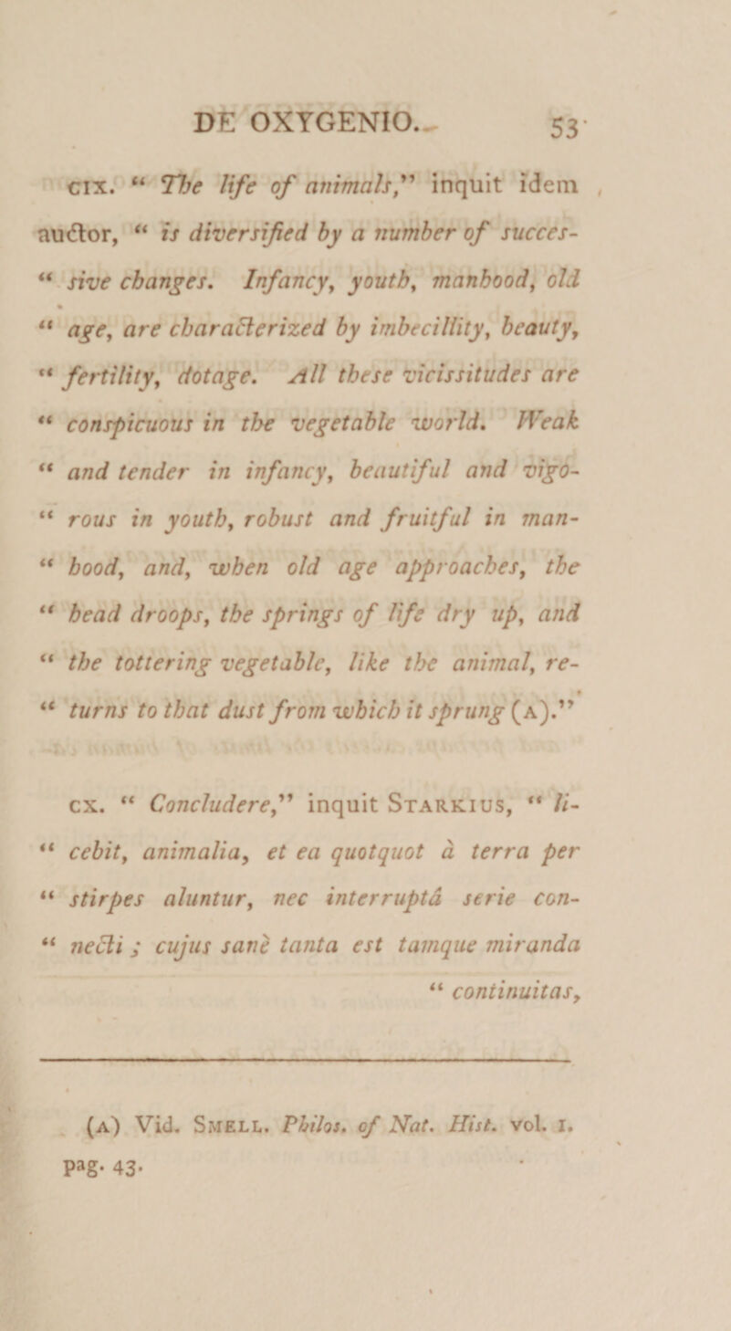 4i (€ f cixP“ The life of animah^'* * inquit idem , t nudior, is diversified hy a number of succe^- sive cb ange st Infancy^ 'youtbfmanhoodl^old agej are charadlerized by imbeciliity, beauty^ “ fertilityl'’dotdgel Ali tbese vicissitudes 'are • • conspicuous in tbe vegetahle world, ' JVeak and tender in infancy, beautiful and iigo- “ rous in youtb, robust and fruitful in man- “ hood^ and, wben old age approacbes, tbe bead droops, tbe springs of life dry up^ and “ tbe tottering vegetablc, like tbe animal^ re- ' ' A * turris to that dust frorn vohicb it sprung (a).” ■r» .) '/urttv : i\ : cx. Concludere,'^ inquit Starkius, “ /i- “ cebit, animaliay et ea quotquot d terra per ** stirpes aluntur, nec interrupta serie con¬ nexi ; cujus sane tanta est tamque miranda “ continuitas y .Mite IL * (A). yid. Smell. Philos» of Nat, Hist, voL i. pag. 43* %