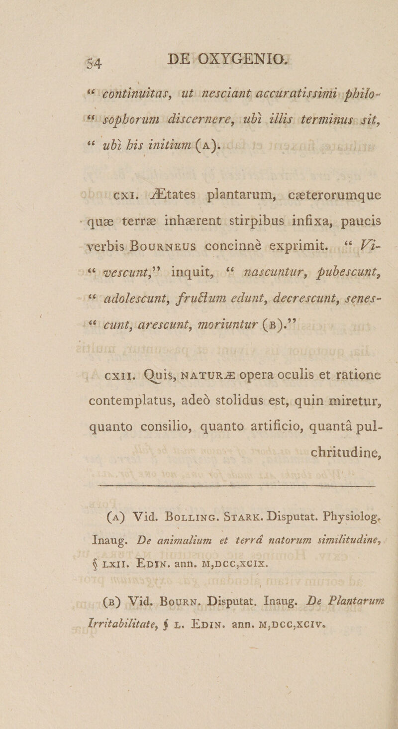 “ continuitas, ut nesciant accuratissimi philo- \ sophorum discernere, ubi illis terminus sit, % ‘‘ ubi his initium (a), ( cxi. States plantarum, caeterorumque quae terrae inhaerent stirpibus infixa, paucis verbis Bourneus concinne exprimit. Fi’» “ vescunt^'* inquit, “ nascuntur, pubescunt^ ‘‘ adolescunt, frudium edunt, decrescunt, senes- eunt, arescunt, moriuntur (b).” cxii. Quis, NATURJE opcra oculis et ratione contemplatus, adeo stolidus est, quin miretur, quanto consilio, quanto artificio, quanta pul¬ chritudine, (a) Vid. Bolling. Stark. Disputat. Physiolog. Inaug. De animalium et terra natorum similitudine, § Lxii.' Edin. ann. MjDCCjXCIx. / (b) Vid. Bourn. Disputat, Inaug. De Dianiarum Irritabilitate, § L. Edin. ann. m,dcc,xciv.