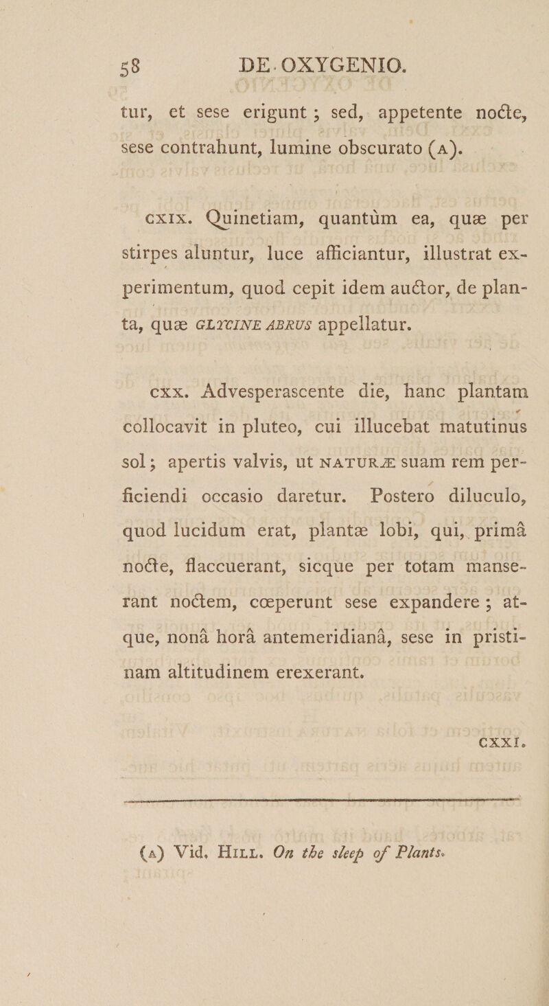tur, et sese erigunt; sed, appetente nofte, sese contrahunt, lumine obscurato (a). I cxix. Quinetiam, quantum ea, quae per stirpes aluntur, luce afficiantur, illustrat ex- / perimentum, quod cepit idem audior, de plan¬ ta, quae gltcine abrus appellatur, cxx. Advesperascente die, hanc plantam collocavit in pluteo, cui illucebat matutinus sol; apertis valvis, ut naturje suam rem per- ficiendi occasio daretur. Postero diluculo, quod lucidum erat, plantae lobi, qui, prima nodle, flaccuerant, sicque per totam manse¬ rant nodlem, coeperunt sese expandere ; at¬ que, nona hora antemeridiana, sese in pristi¬ nam altitudinem erexerant. cxxi. (a) Vid. Hill. On the sleep of Flants*