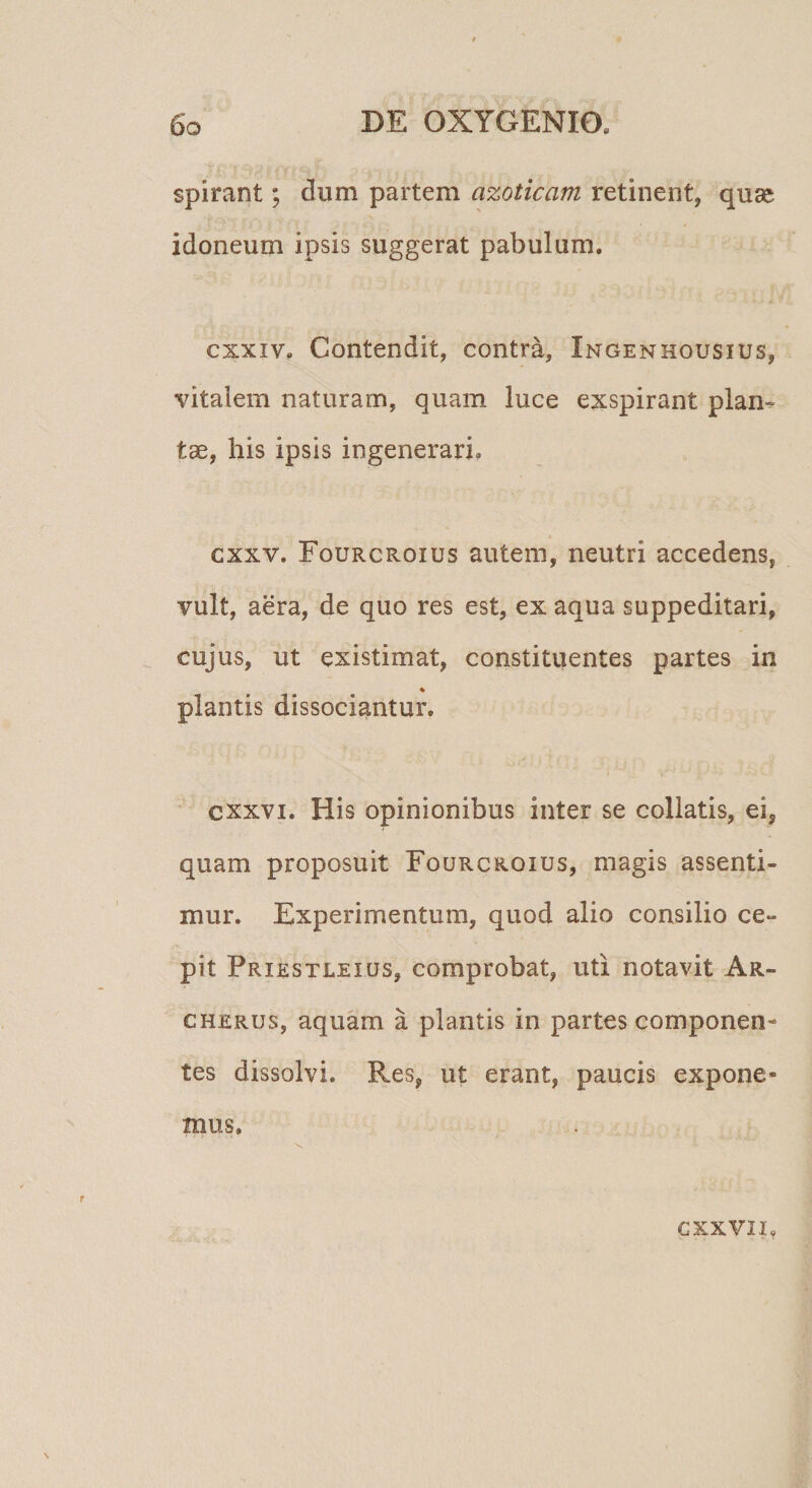 spirant; dum partem azoticam retinent, quse idoneum ipsis suggerat pabulum. cxxiv. Contendit, contra, Ingenhousius, vitalem naturam, quam luce exspirant plan-^ tae, his ipsis ingenerari. cxxv. Fourcroius autem, neutri accedens, vult, aera, de quo res est, ex aqua suppeditari, cujus, ut existimat, constituentes partes in % plantis dissociantur. cxxvi. His opinionibus inter se collatis, ei, quam proposuit Fourcroius, magis assenti- mur. Experimentum, quod alio consilio ce¬ pit Priestleius, comprobat, uti notavit Ar- CHERus, aquam a plantis in partes componen¬ tes dissolvi. Res, ut erant, paucis expone¬ mus.