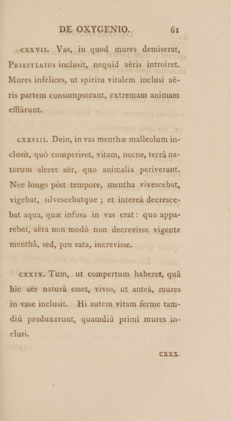 • % cxxvii. Vas, in quod mures demiserat, Pkiestllius inclusit, nequid aeris introiret. Mures infelices, ut spiritu vitalem inclusi ae¬ ris partem consumpserant, extremam animam efflarunt. ■ cxxviii. Dein, in vas menthae malleolum in¬ clusit, quo cornperiret, vitam, necne, terra na¬ torum aleret aer, quo animalia periverant. Nec longo post tempore, mentha vivescebat, vigebat, silvescebatque ; et interea decresce¬ bat aqua, quae infusa in vas erat: quo appa¬ rebat, aera non modb non decrevisse vigente mentha, sed, pro rata, increvisse. cxxix. Tum, ut compertum haberet, qua hic aer natura esset, vivos, ut antea, mures in vase inclusit. Hi autem vitam ferme tam- diu produxerunt, quamdiu primi mures in¬ clusi. cxxx.