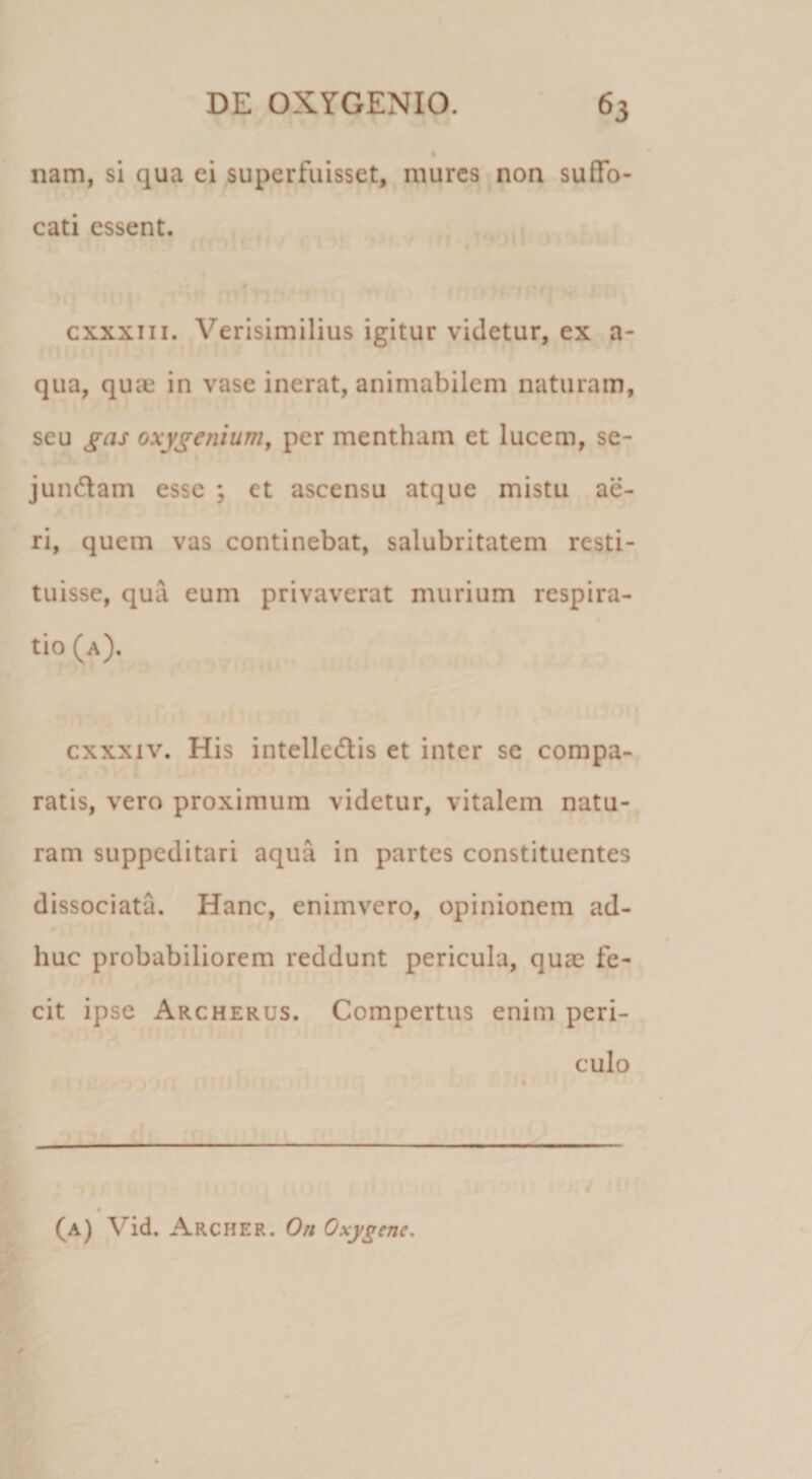 nam, si qua ei superfuisset, mures non suffo¬ cati essent. cxxxiii. Verisimilius igitur videtur, ex a- qua, quae in vase inerat, animabilem naturam, seu gas oxygeniurrij per mentham et lucem, se- jundlam esse ; et ascensu atque mistu ae¬ ri, quem vas continebat, salubritatem resti¬ tuisse, qua eum privaverat murium respira¬ tio (a). cxxxiv. His intelledlis et inter se compa¬ ratis, vero proximum videtur, vitalem natu¬ ram suppeditari aqua in partes constituentes dissociata. Hanc, enimvero, opinionem ad¬ huc probabiliorem reddunt pericula, quae fe¬ cit ipse Archerus. Compertus enim peri¬ culo (a) Vid. Archer. On Oxygenc,