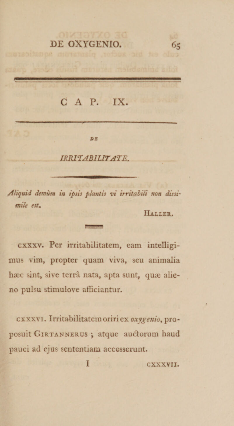 GAP. IX. SS IRKL^ABIUTATE. Aliquid demum in ipsis plantis vi irritabili non dissi' mile est^ Haller. cxxxv. Per irritabilitatem, cam intelligi- miis vim, propter quam viva, seu animalia haec sint, sive terra nata, apta sunt, quae alie¬ no pulsu stimulove afficiantur. cxxxvi. Irritabilitatem oriri ex oxygenio^ pro¬ posuit Girtannerus ; atque audorum haud pauci ad ejus sententiam accesserunt. I