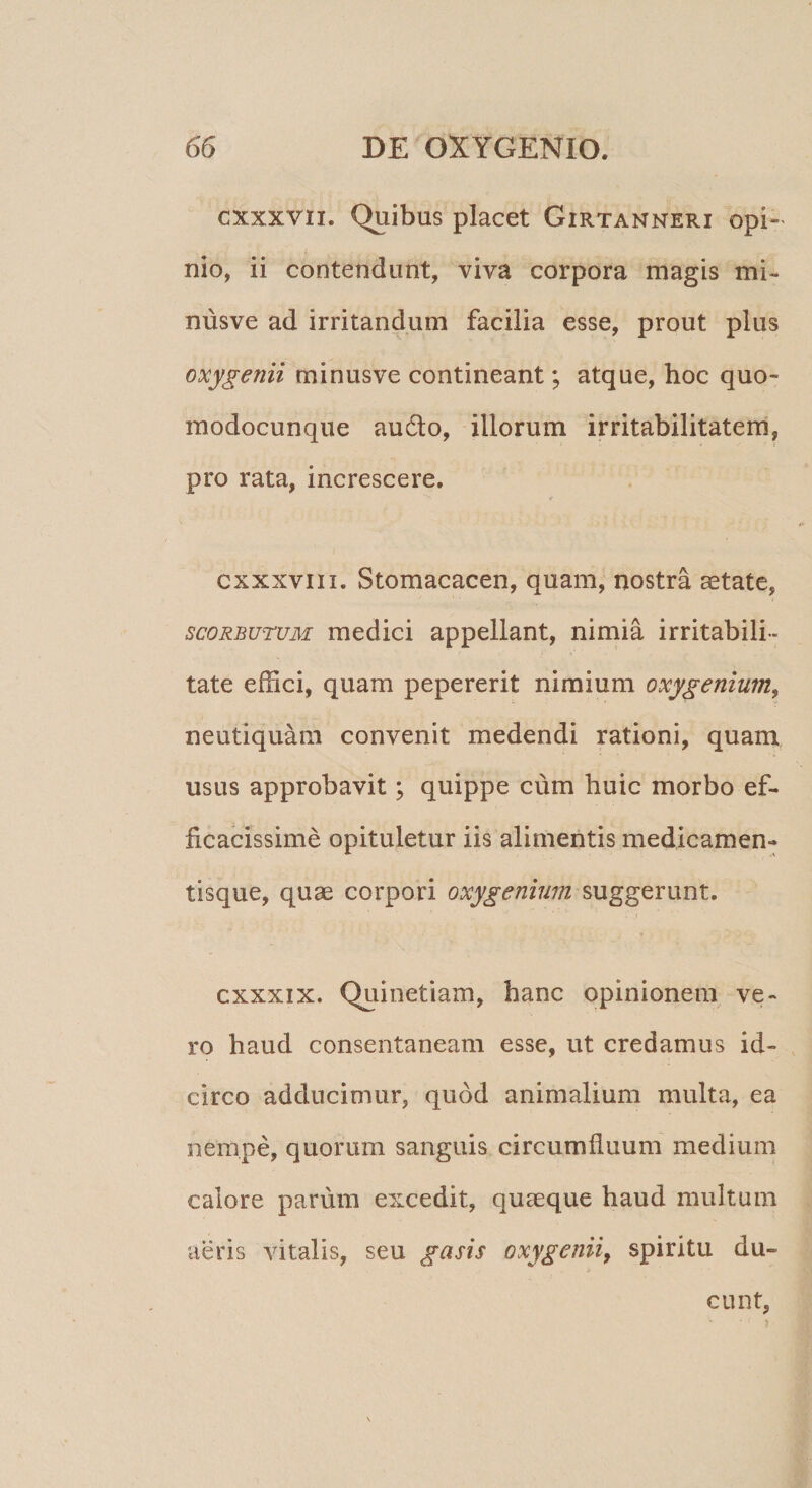 cxxxvn. Quibus placet Girtanneri opi¬ nio, ii contendunt, viva corpora magis mi- nusve ad irritandum facilia esse, prout plus oxygenii minusve contineant; atque, hoc quo- modocunque au6lo, illorum irritabilitatem, pro rata, increscere, cxxxvnI. Stomacacen, quam, nostra aetate, scoRBuruM medici appellant, nimia irritabili¬ tate effici, quam pepererit nimium oxygenium^ neutiquam convenit medendi rationi, quam usus approbavit; quippe cum huic morbo ef¬ ficacissime opituletur iis alimentis medicamen¬ tisque, quae corpori oxygenium suggerunt. cxxxix. Quinetiam, hanc opinionem ve¬ ro haud consentaneam esse, ut credamus id¬ circo adducimur, quod animalium multa, ea nempe, quorum sanguis circumfluum medium calore parum excedit, quaeque haud multum aeris vitalis, seu gasis oxygenii, spiritu du¬ cunt,