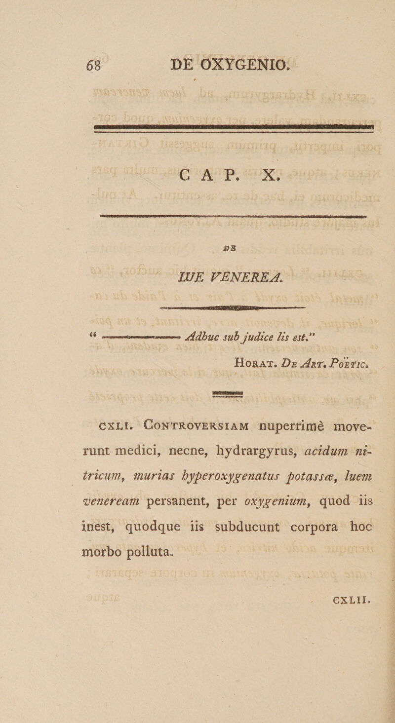 GAP. X. DB LUE VENERE Adhuc sub judice lis est»'* Horat. De Art» PoEtic» cxLi, Controversiam nuperrime move¬ runt medici, necne, hydrargyrus, acidum ni^ tricuMy murias hyperoxygenatus potassce^ luem Veneream persanent, per oxygenium^ quod iis inest, quodque iis subducunt corpora hoc morbo polluta.