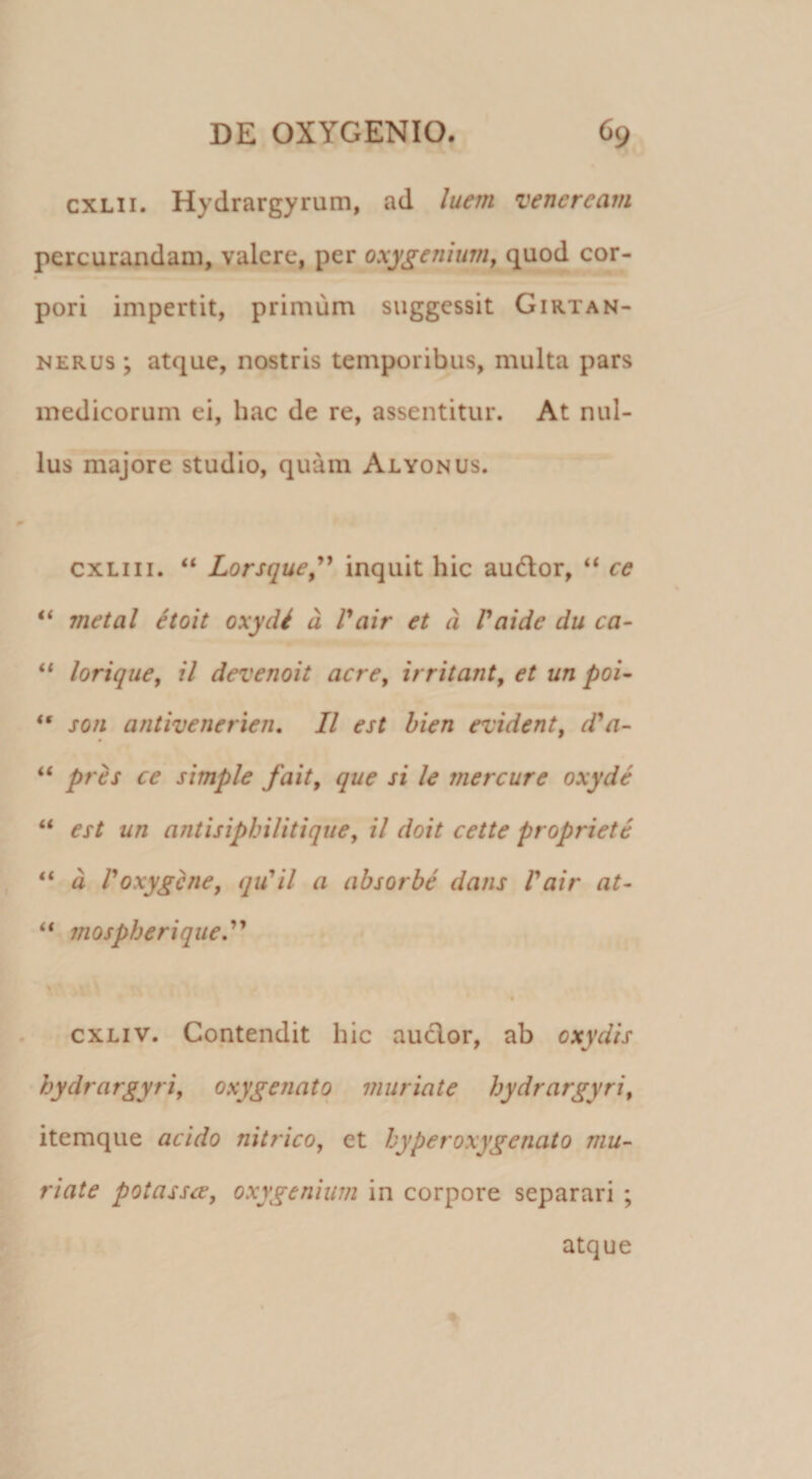 cxLii. Hydrargyrum, ad luem veneream percurandam, valere, per oxygenium, quod cor¬ pori impertit, primum suggessit Girtan- NERUs ; atque, nostris temporibus, multa pars medicorum ei, hac de re, assentitur. At nul¬ lus majore studio, quam Alyonus. cxLiii. “ Lorsque^'* inquit hic audior, “ ce “ metal itoit oxydi d Pair et d Patde du ca~ loriquey il devenoit acre^ irritant^ et un poi- ** son antivenerien, II est hien evident, d^a~ pres ce simple fait, que si le mercure oxyde “ est un antisiphilitique, il doit cette propriete d Poxyghie, qiCil a absorbe dans Vair at- “ viospherique^ > « exLiv. Contendit hic audior, ab oxydis hydrargyri, oxygenatq viuriate hydrargyri^ itemque acido nitricOy et hyperoxygenato mu- riate potasse, oxygeniwn in corpore separari ; atque 1
