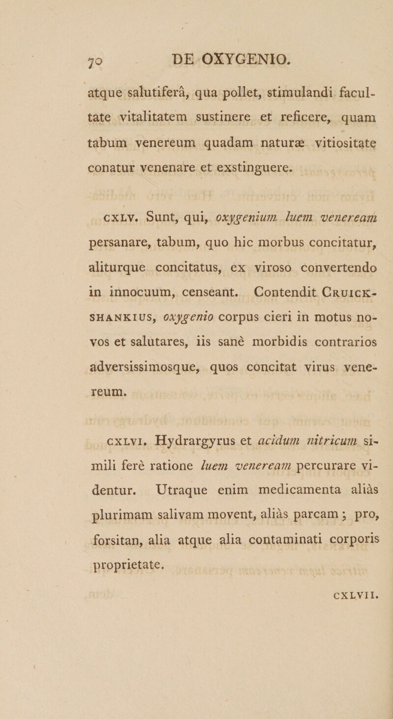 atque salutifera, qua pollet, stimulandi facul¬ tate vitalitatem sustinere et reficere, quam tabum Venereum quadam naturae vitiositate conatur venenare et exstinguere. » cxLV. Sunt, qui, oxygenimn luem veneream persanare, tabum, quo hic morbus concitatur, aliturque concitatus, ex viroso convertendo in innocuum, censeant. Contendit Cruick- SHANKius, oxygenio corpus cieri in motus no¬ vos et salutares, iis sane morbidis contrarios adversissimosque, quos concitat virus vene- reum. cxLvi. Hydrargyrus et acidum nitricum si¬ mili fere ratione luem veneream percurare vi¬ dentur. Utraque enim medicamenta alias plurimam salivam movent, alias parcam ; pro, forsitan, alia atque alia contaminati corporis proprietate.