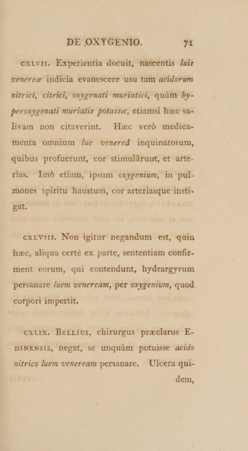 cxLvii. Experientia docuit, nascentis luis Venerea indicia evanescere usu tam acidorum nitriciy citrici, oxy£‘enati muriatici^ quam hy- peroxygenati murtatis potassa^ etiamsi hasc sa¬ livam non citaverint. Haec ver6 medica¬ menta omnium lue venered inquinatorum, quibus profuerunt, cor stimub^runt, et arte¬ rias. Im6 etiam, ipsum oxygenium^ in pul¬ mones spiritu haustum, cor arteriasque insti¬ gat. k cxLViii. Non igitur negandum est, quin haec, aliqua certe ex parte, sententiam confir¬ ment eorum, qui contendunt, hydrargyrum persanare luem veneream^ per oxygenium^ quod corpori impertit. exLix. Bellius, chirurgus prasclanis E- DiNENSis, negat, se unquam* potuisse acido nitrico luem veneream persanare. Ulcera qui- t • •