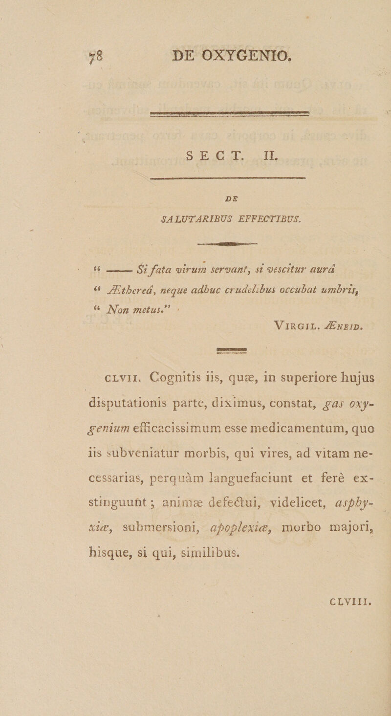 S E C T. II. DE SALUTARIBUS EFFECTIBUS. —. St fata virum servant, si vescitur aura .^thered^ neque adhuc crudelibus occubat umbris^ ‘‘ Non metus** • ViRGiL. JEneid. CLvii. Cognitis iis, quae, in superiore hujus disputationis parte, diximus, constat, gas oxy~ genium efficacissimum esse medicamentum, quo iis subveniatur morbis, qui vires, ad vitam ne¬ cessarias, perquam languefaciunt et fere ex¬ stinguunt ; animae defedui, videlicet, cisphy- xice, submersioni, apoplexice, morbo majori, hisque, si qui, similibus. CLVIII.