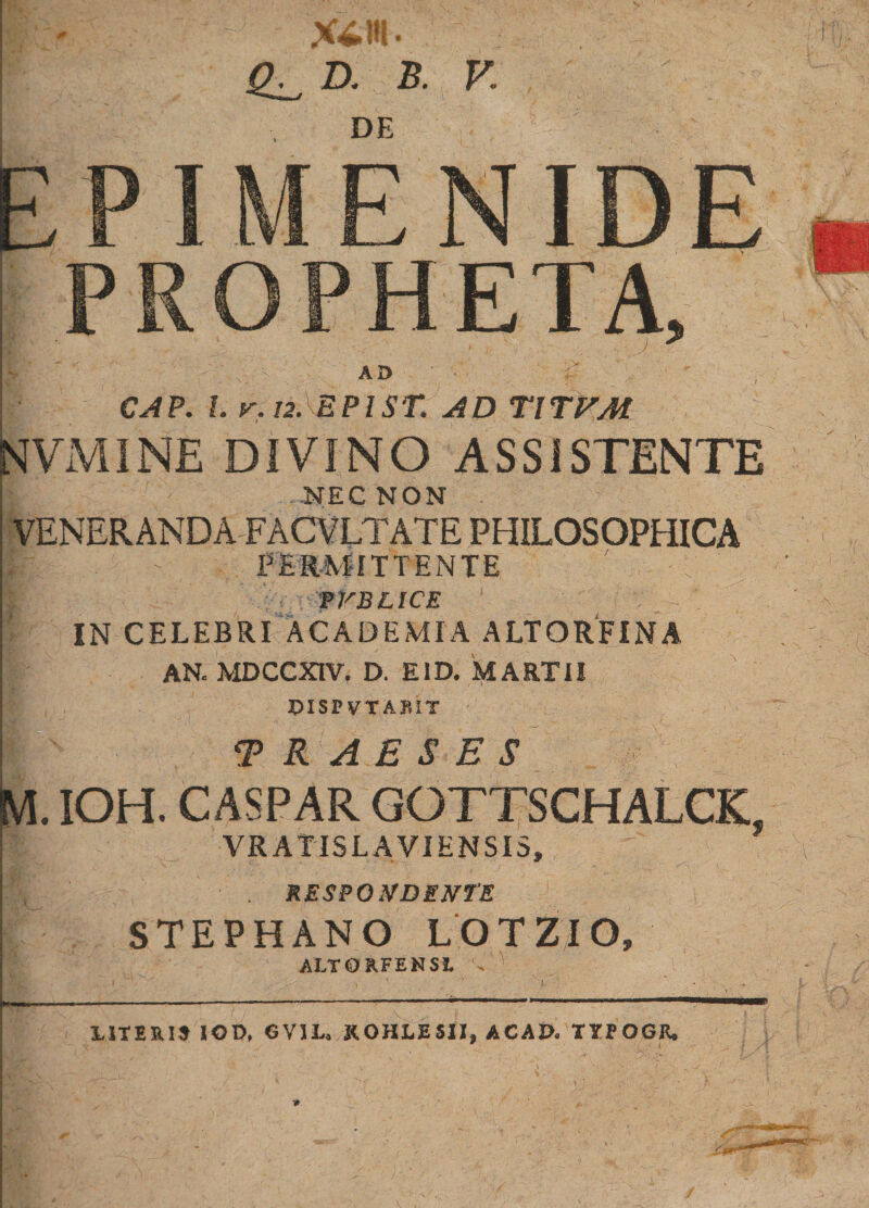 X£!H' D. B. K DE EPIMENIDE PROPHETA, •L AD CAP. I. v. 12. EPIST. AD T\TVM fSIVMINE DIVINO ASSISTENTE .NEC NON VENERANDA FACVLTATE PHILOSOPHICA - PERMITTENTE ' . - l If, V TYBLICE IN CELEBRI ACADEMIA ALTORFINA AN. MDCCXIV. D. E1D. MARTII DISPVTAKIT TRABS ES M. IOH. CASPAR GOTTSCHALCK, Tt VR AT IS L A VI EN SIS, mm/'. . RESPONDENTE STEPHANO LOTZIO, ALTORFENSl •* *' UTERI» IOD, GVIL, KOHLESII, AC AD, TYPOGR. *