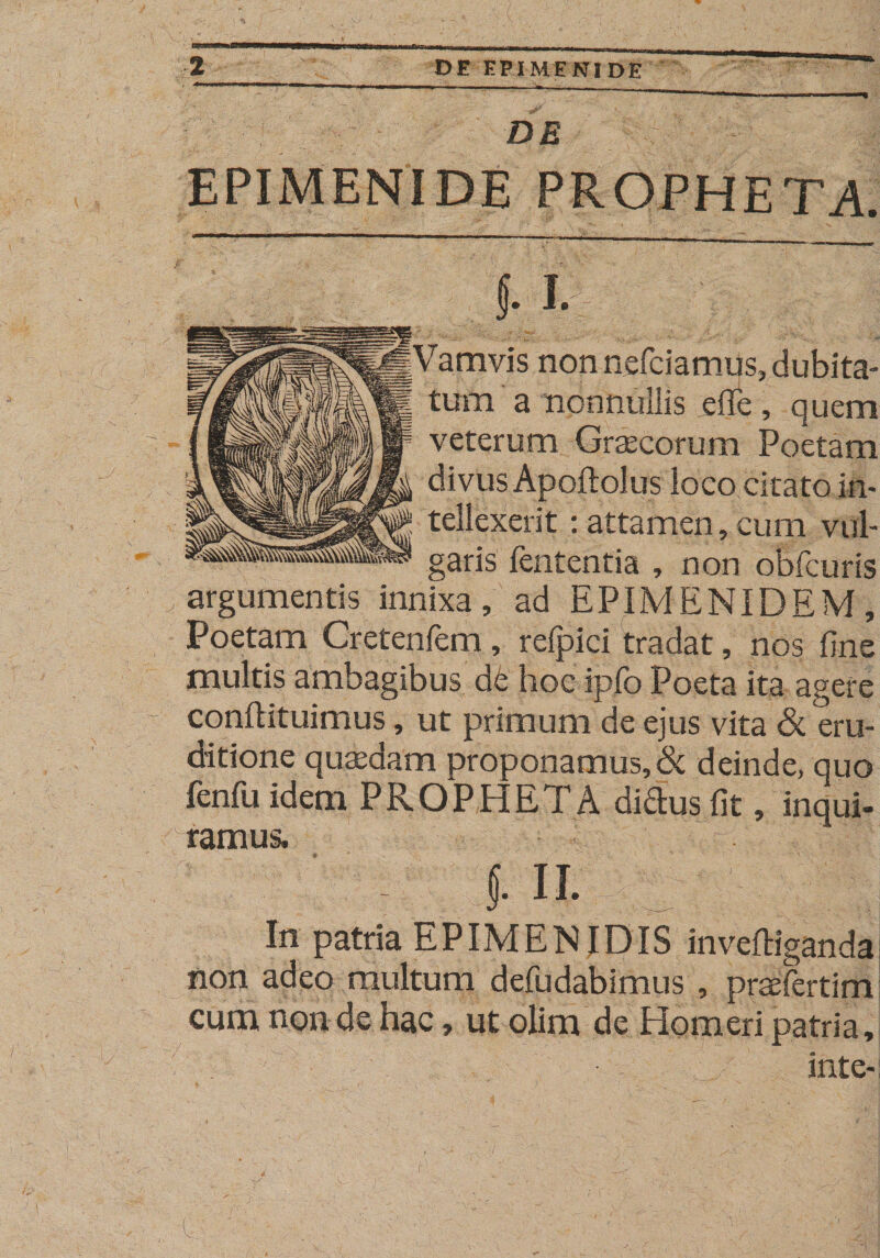 DE EPIMENIDE PROPHETA 5- I. Vamvis non nefciamus, dubita¬ tum a nonnullis effe , quem veterum Graecorum Poetam divus Apoftolus loco citato in¬ tellexerit : attamen, cum vul¬ garis fententia , non obfcuris argumentis innixa, ad EPIMENIDEM, Poetam Cretenfem, relpici tradat, nos fine multis ambagibus d£ hoc ipfo Poeta ita agere conftituimus, ut primum de ejus vita &amp; eru¬ ditione quaedam proponamus, &amp; deinde, quo fenfu idem PROPHETA diftus fit, inqui¬ ramus. f. ii. In patria EPIMENIDIS inveftiganda non adeo multum defudabimus , pnefertim cum non de hac, ut olim de Homeri patria, inte-