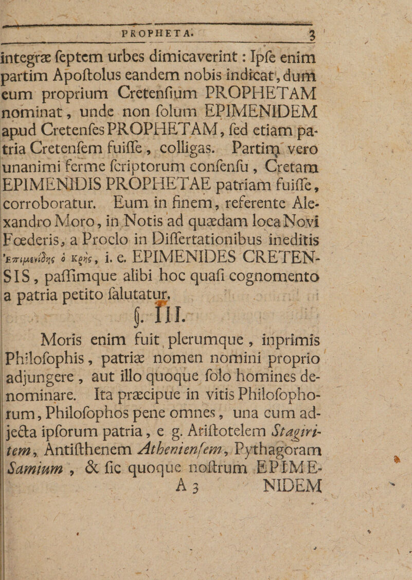 PROPHETA. *  ™  • j • I * . -V. . . 'f' integra feptcm urbes dimicaverint: Ipfe enim partim Apoftolus eandem nobis indicat, dum eum proprium Cretenfium PROPHETAM nominati, unde non folum EPIMENIDEM apud CretenfesPROPHETAM, fed etiam pa¬ tria Cretenfem fuiffe, colligas. Partim vero unanimi ferme fcriptorum confenfu , Cretam EPIMENIDIS PROPHETAE patriam fuiffe, corroboratur. Eum in finem, referente Ale¬ xandro Moro, in Notis ad quaedam loca Novi Foederis, a Proclo in Differtationibus ineditis *E7Tifxm^7iq 6 Kprjg, i, C. EPIMENIDES CRETEN¬ SIS, paffimque alibi hoc quafi cognomento a patria petito falutatur. : * f. fu. Moris enim fuit plerumque, iriprimis Philofophis, patriae nomen nomini proprio adjungere , aut illo quoque folo homines de¬ nominare. Ita praecipue in vitis Philofopho- rum, Philofophos pene omnes, una cum ad- je&amp;a ipforum patria, e g. Afiftotelem Stagiri¬ tem,, Antifthenem Athenienfem, Pythagoram Samium , &amp; fic quoque noftrum EPIME-