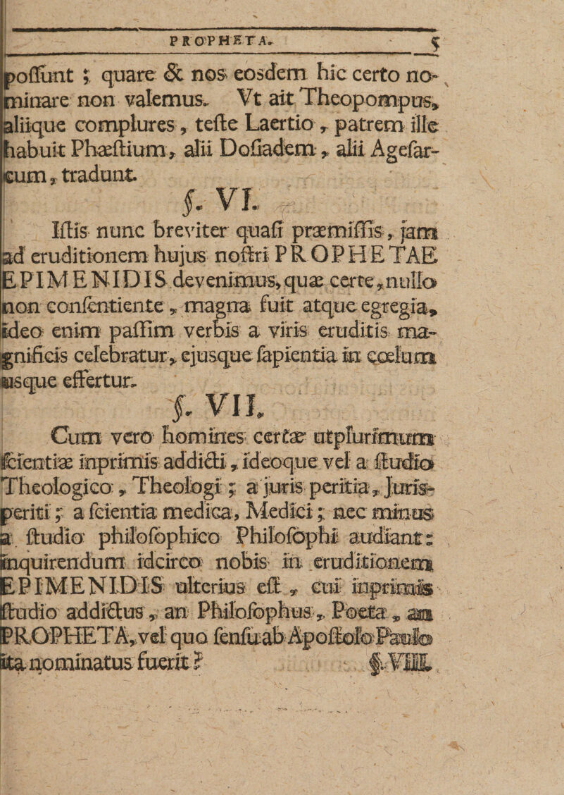 P R 0'P RETA. po fiunt r quare &lt;3t nos eosdem hic certo no¬ minare non valemus. Vt ait Theopompus* aliique complures, tefte Laertio * patrem ille habuit Phaftium alii Dofiadem * alii Agefar- eum* tradunt §: vl | Iflis nunc breviter quafi praemiffTs, jam kd eruditionem hujus noflrl PR.QPHETAE E PIM E NIDIS devenimusvquae cerre *nallo non confentiente * magna fuit atque egregia* ideo enim palfim verbis a viris; eruditis ma¬ gnificis celebratur* ejusque lapientia in coelum usque effertur. §■ Cum vero homines certae- ntpfurfmum feientiae inprimis addidi * id coqu e vel a fludids Theologico: * Theologi ; a juris peritia * Juris* periti * a fcientia medica* Medici;; nec minus a ftudio' philbfophrco Philofophi audiant: inquirendum idcirco nobis in .eruditionem EPIMENIDPS ulterius efl: * cui mprinais ftudio addidus, an PMofophusPoeta » aa PROPHETA*vel quo lenfuab Apoftofe Paiolb ■' - &gt;  ' ' ' ‘ m-