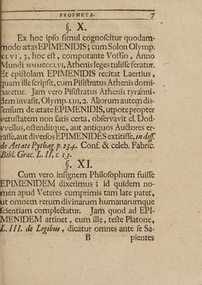 ' j.Y. Ex hoc ipfo ftmul eognofcitur quodam- nodo aetas EPIMENIDIS; cum Solon Olymp. &lt;l vi, 3, hoc eft, computante Voffio, Anno Mundi mmmcccl vi, Athenis leges tulifle feratur, it epiftolam EPIMENIDIS recitat Laertius, quam ille fcripfit,cum Pififtratus Athenis domi- aaretur. Jam vero Pififtratus Athenis tyranni - dem invafit, Olymp. liii, 2. Aliorum autem dis- [enfum de aetate EPIMENIDIS, utpote propter yetuftatem non fatis certa, obfervavit pl. Dod- c vellus, oftenditque, aut antiquos Auclores er- rafte,aut diverfos EPIMENIDES extitifle, indtjf de Aetate Pytbag. p. 234, Conf. &amp; celeb. Fabric. Bibi Gr&amp;c. L. 11, c. ij. §. XI. Cum vero infignem Phllolbphum fuifle EPIMENIDEM dixerimus ; id quidem no¬ men apud Veteres cumprimis tam late patet, ut omnem rerum divinar um humanarumque fcientiam complectatur. Jam quod ad EPI¬ MENIDEM attinet, cum ille, tefte Platone, LAII, de Legibm, dicatur omnes ante fc Sa- j ’ B pientes 1