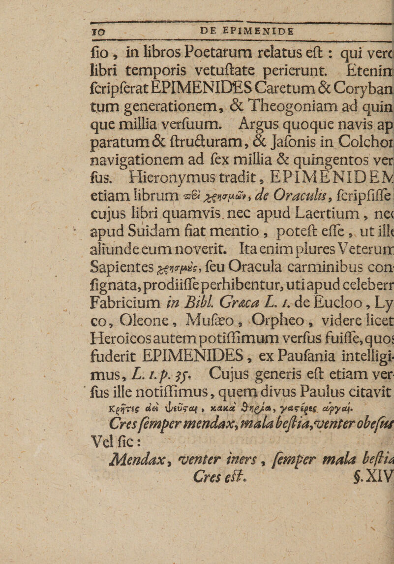 fio, In libros Poetarum relatus eft : qui vere libri temporis vetuftate perierunt. Etenirt fcripferat EPIMENIDES Caretum &amp; Coryban tum generationem, &amp; Theogoniam ad quin que millia verfuum. Argus quoque navis ap paratum &amp; ftru&amp;uram, &amp; Jafonis in Colchoi navigationem ad fex millia &amp; quingentos ver fus. Hieronymus tradit, E PIM E NID EIV etiam librum %en&lt;rnu*, de Oraculis, fcripfiile cujus libri quamvis nec apud Laertium, ne&lt; apud Suidam fiat mentio, poteft effc» ut illt aliunde eum noverit. Ita enim plures Veterurr Sapientes feu Oracula carminibus con fignata, prodiifte perhibentur, uti apud celeberr Fabricium in Bibi Graea L. /. de Eucloo, Ly co, Oleone, Mufeo, Orpheo, videre licet Heroicos autem potiffimum verius fuifIe,quo' fuderit EPIMENIDES, ex Paufania intelligi mus, L. t.p. Cujus generis eft etiam ver Ius ille notiffimus, quem divus Paulus citavit K£&gt;%ns ifrtvraf, KttKot &amp;ncJi56» ¥**Cf* Cresfemper mendax, mala beJHa„venter obejtfe Vel fic: Mendax, venter iners, femper mala beftU Cres eft $.XIV