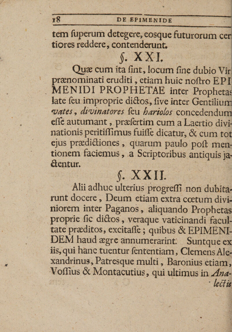 tem fuperum detegere, eosque futurorum cer tiores reddere, contenderunt, J, XXL Quae cum ita fint, locum fine dubio Vir praenominati eruditi, etiam huic noftro EPI . MENIDI PROPHETAE inter Prophetas late feu improprie didos, Uve inter Gentilium “vates, divinatores feu hariolos concedendum effe autumant, praefertim cum a Laertio divi¬ nationis peritifTimus fuifTe dicatur, &lt;St cum tot ejus praedidiones , quarum paulo poft men¬ tionem faciemus, a Scriptoribus antiquis ja¬ centur. §. XXII. Alii adhuc ulterius progrefE non dubita¬ runt docere, Deum etiam extra coetum divi¬ niorem inter Paganos, aliquando Prophetas proprie fic di&amp;os, veraque vaticinandi facul¬ tate praeditos, excitafle; quibus &amp; EPIMENI¬ DEM haud aegre annumerarint. Suntque ex iis, qui hanc tuentur fententiam, Clemens Ale¬ xandrinus, Patresque multi, Baronius etiam, VofHus &amp; Montacutius, qui ultimus in Ana- ■ lectis i