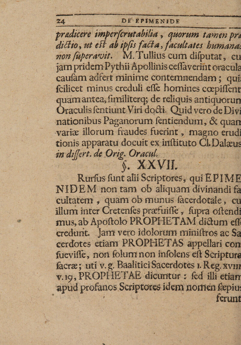 pr&amp;dkere mperfcrutabilia, quorum tamen pn dictio■&gt; ut edi ab ipfis facta, facultates humana*, non [uberavit. M. Tullius cum dilputat, cu jam priacm uytnn caufam aclfert minime contemnendam; qui; fcilicet minus creduli e Te homines coepifTent quam antea, fimiliterq; de reliquis antiquorun Oraculis fentiunt Viri docR. Quid vero de Divi nationibus Paganorum fentiendum, &amp; quan variae illorum fraudes fuerint, magno erudi tionis apparatu docuit ex inftituto Cl. Dalaeus indiffert. de Orto. OracuL ~ § j. xxm - v:  Rurfus funt alii Scriptores,- qui E PIM E NIDEM non tam ob aliquam divinandi fa cultatem , quam ob munus facerdotale, cu illum inter Cretenfes praefuiTe, fupra offendi snus, ab Apoftolo PROPHETAM didum eff credunt. Jam vero idolorum mini Tros ac Sa cerdotes etiam PROPHETAS appellari con fuevifle, non folum non infolens e$ Scriptura facrae; uti v. g. Baalitiei Sacerdotes i. Reg. xvni v. 19, PROPHE PAE dicuntur 1 fed illi etiarr apud profanos Scriptores idem nomen fopiu: ferunt