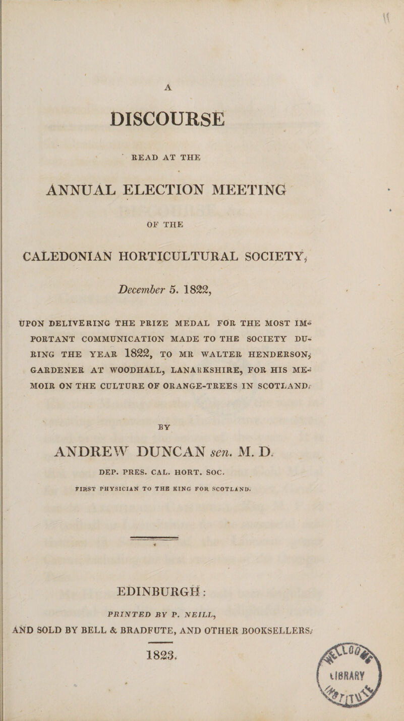 DISCOURSE READ AT THE ANNUAL ELECTION MEETING OE THE CALEDONIAN HORTICULTURAL SOCIETY, December 5. 1822, UPON delivering the prize medal for the most im° PORTANT COMMUNICATION MADE TO THE SOCIETY DU¬ RING THE YEAR 1822, TO MR WALTER HENDERSON, GARDENER AT WOODHALL, LANARKSHIRE, FOR HIS ME¬ MOIR ON THE CULTURE OF ORANGE-TREES IN SCOTLAND; BY ANDREW DUNCAN sen. M. D. DEP. PRES. CAL. HORT. SOC. FIRST PHYSICIAN TO THE KING FOR SCOTLAND. EDINBURGH: PRINTED BY P. NEILL, AND SOLD BY BELL & BRADFUTE, AND OTHER BOOKSELLERS,1 1823