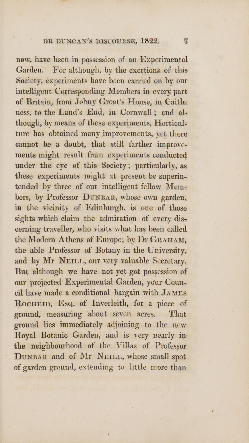 now, have been in possession of an Experimental Garden. For although, by the exertions of this Society, experiments have been carried on by our intelligent Corresponding Members in every part of Britain, from Johny Groat’s House, in Caith¬ ness, to the Land’s End, in Cornwall; and al¬ though, by means of these experiments, Horticul¬ ture has obtained many improvements, yet there cannot be a doubt, that still farther improve¬ ments might result from experiments conducted under the eye of this Society; particularly, as these experiments might at present be superin¬ tended by three of our intelligent fellow Mem¬ bers, by Professor Dunbar, whose own garden, in the vicinity of Edinburgh, is one of those sights which claim the admiration of every dis¬ cerning traveller, who visits what has been called the Modern Athens of Europe; by Dr Graham, the able Professor of Botany in the University, and by Mr Neill, our very valuable Secretary. But although vre have not yet got possession of our projected Experimental Garden, your Coun¬ cil have made a conditional bargain with James Rocheid, Esq. of Inverleith, for a piece of ground, measuring about seven acres. That ground lies immediately adjoining to the new Royal Botanic Garden, and is very nearly in the neighbourhood of the Villas of Professor Dunbar and of Mr Neill, whose small spot of garden ground, extending to little more than 4 f