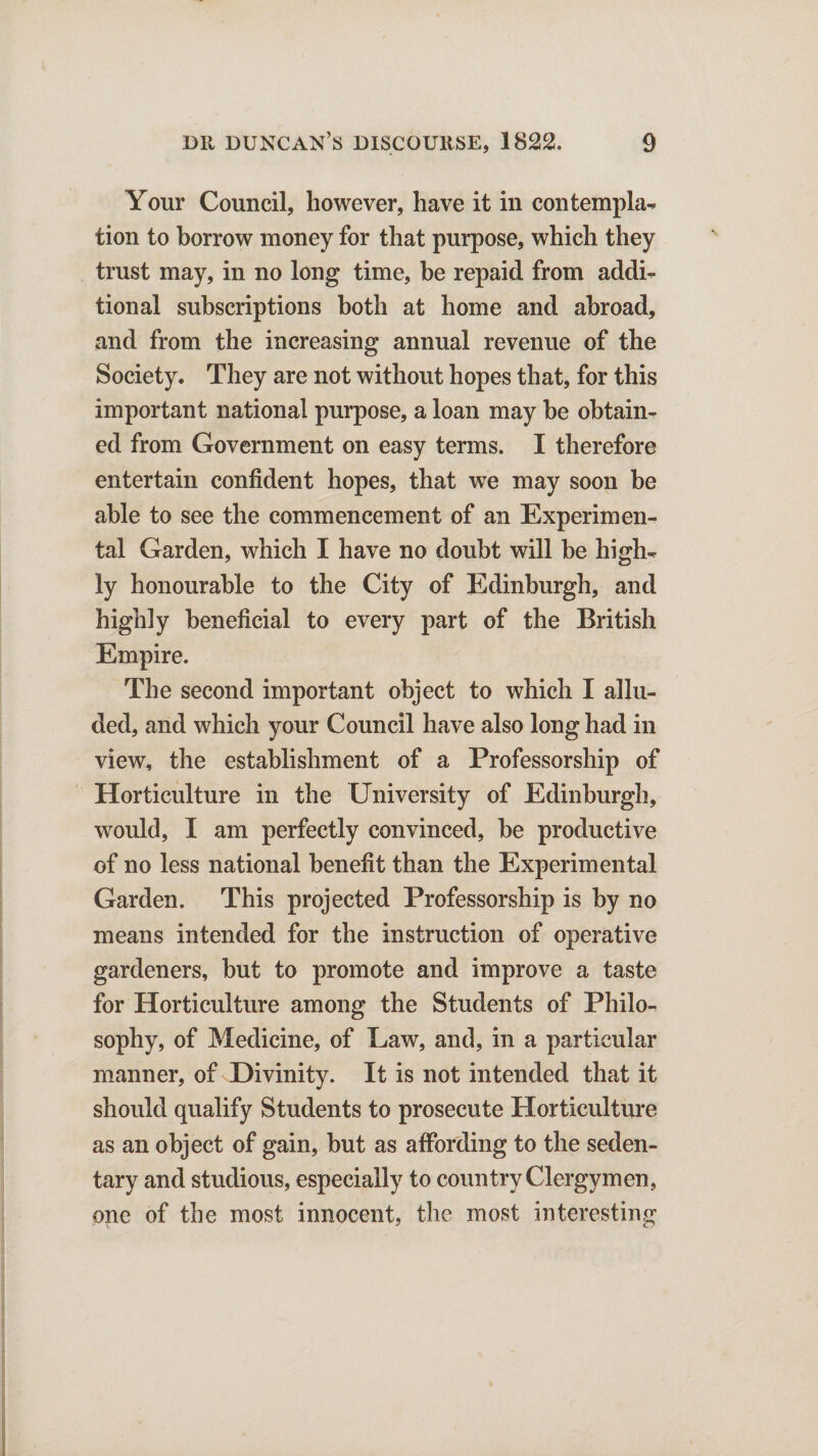 Your Council, however, have it in contempt tion to borrow money for that purpose, which they trust may, in no long time, be repaid from addi¬ tional subscriptions both at home and abroad, and from the increasing annual revenue of the Society. They are not without hopes that, for this important national purpose, a loan may be obtain¬ ed from Government on easy terms. I therefore entertain confident hopes, that we may soon be able to see the commencement of an Experimen¬ tal Garden, which I have no doubt will be high¬ ly honourable to the City of Edinburgh, and highly beneficial to every part of the British Empire. The second important object to which I allu¬ ded, and which your Council have also long had in view, the establishment of a Professorship of Horticulture in the University of Edinburgh, would, I am perfectly convinced, be productive of no less national benefit than the Experimental Garden. This projected Professorship is by no means intended for the instruction of operative gardeners, but to promote and improve a taste for Horticulture among the Students of Philo¬ sophy, of Medicine, of Law, and, in a particular manner, of Divinity. It is not intended that it should qualify Students to prosecute Horticulture as an object of gain, but as affording to the seden¬ tary and studious, especially to country Clergymen, one of the most innocent, the most interesting