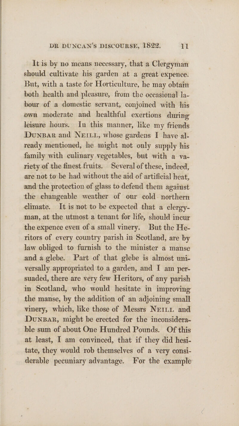 It is by no means necessary, that a Clergyman should cultivate his garden at a great expence. But, with a taste for Horticulture, he may obtain both health and pleasure, from the occasional la¬ bour of a domestic servant, conjoined with his own moderate and healthful exertions during leisure hours. In this manner, like my friends Dunbar and Neill, whose gardens I have al¬ ready mentioned, he might not only supply his family with culinary vegetables, but with a va¬ riety of the finest fruits. Several of these, indeed, are not to be had without the aid of artificial heat, and the protection of glass to defend them against the changeable weather of our cold northern climate. It is not to be expected that a clergy¬ man, at the utmost a tenant for life, should incur the expence even of a small vinery. But the He¬ ritors of every country parish in Scotland, are by law obliged to furnish to the minister a manse and a glebe. Part of that glebe is almost uni¬ versally appropriated to a garden, and I am per¬ suaded, there are very few Heritors, of any parish in Scotland, who would hesitate in improving the manse, by the addition of an adjoining small vinery, which, like those of Messrs Neill and Dunbar, might be erected for the inconsidera¬ ble sum of about One Hundred Pounds. Of this at least, I am convinced, that if they did hesi¬ tate, they would rob themselves of a very consi¬ derable pecuniary advantage. Por the example