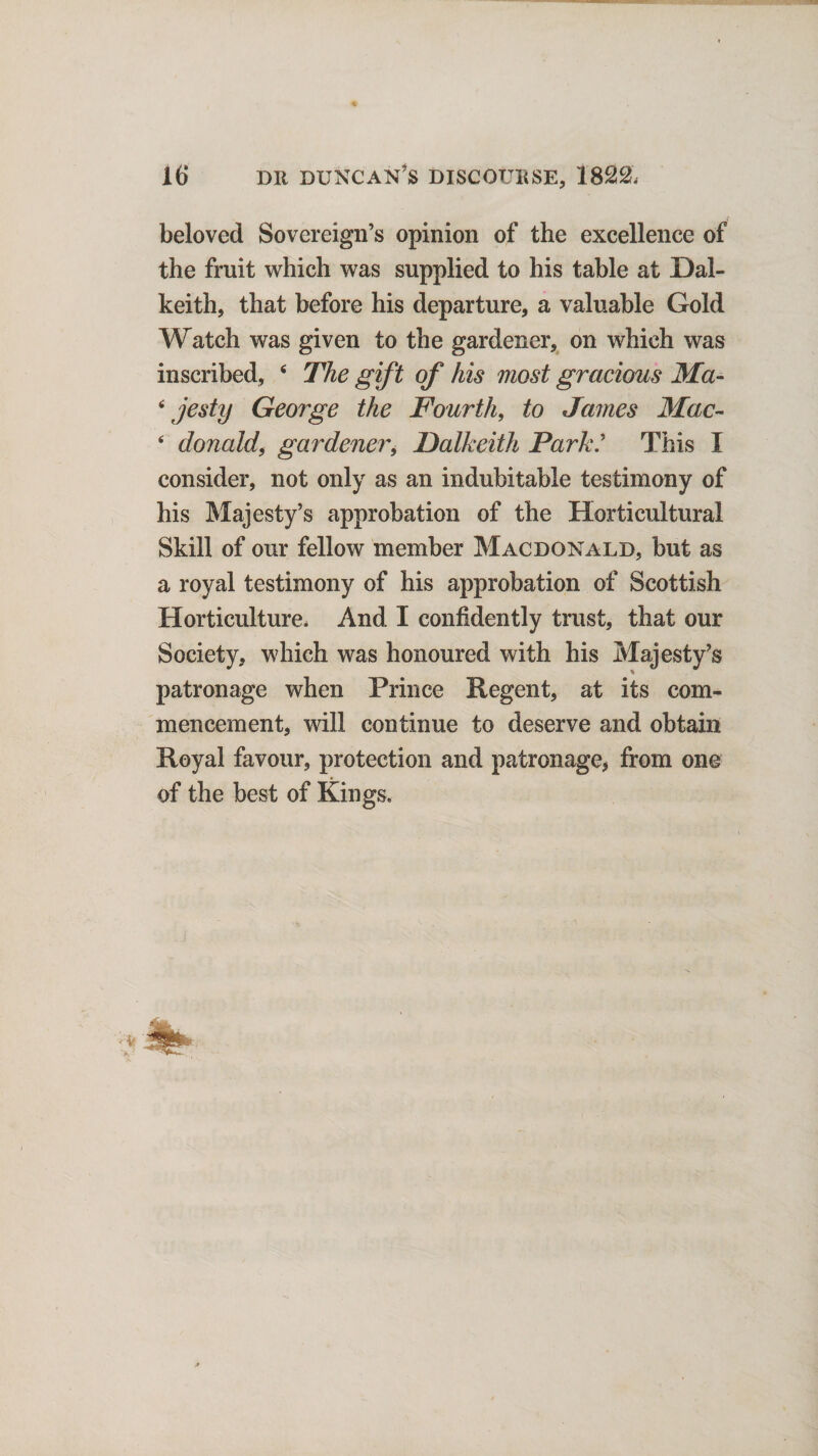 beloved Sovereign’s opinion of the excellence of the fruit which was supplied to his table at Dal¬ keith, that before his departure, a valuable Gold Watch was given to the gardener, on which was inscribed, 4 The gift of his most gracious Ma- 4 jesty George the Fourth, to James Mac- 4 donald, gardener, Dalkeith Park' This I consider, not only as an indubitable testimony of his Majesty’s approbation of the Horticultural Skill of our fellow member Macdonald, but as a royal testimony of his approbation of Scottish Horticulture, And I confidently trust, that our Society, which was honoured with his Majesty’s patronage when Prince Regent, at its com¬ mencement, will continue to deserve and obtain Royal favour, protection and patronage, from one of the best of Kings.