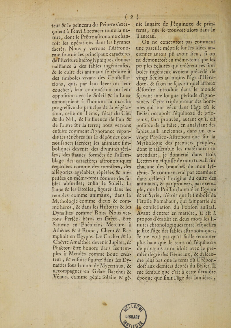 teur 8c le peinceau du Peintre s’exer- çoient à l’envi à retracer route la na¬ ture, dont le Prêtre aftronome chan- toit les opérations dans les hymnes facrés. Nous y verrons l’Aftrono- inie fournir les principaux caraètères del’Ecriture hiéroglyphique, donner naiffance à des fables ingénieufès, &amp; le culte des animaux fe réduire à des fimboles vivans des Conftella- tions, qui, par leur lever ou leur coucher , leur conjonction ou leur opposition avec le Soleil 8c la Lune annonçoient à l’homme la marche ptogrelfive du principe de la végéta¬ tion , celle du T ems, l’état du Ciel 8c du Nil, 8c l’influence de l’un 8c de l’autre fur la terre j nous verrons enfuite comment l’ignorance répan¬ dit fes ténèbres fur le dépôt des con- noifiances facrées; les animaux Em¬ boliques devenir des divinités réel¬ les , des flatues formées de l’alTem- blage des caractères agronomiques regardées comme des monftres, des allégories agréables répétées 8c mé- prifées en même-rems comme des fa¬ bles abfurdesj enfin le Soleil, la Lune 8c les Etoiles, figurer dans les temples comme animaux, dans la Mythologie comme dieux 6c com¬ me héros, 8c dans les Hiftoires 8c les Dynalties comme Rois. Nous ver¬ rons Perfée , héros en Crées, être Saturne en Phénicie, Mercure à Athènes 8c à Rome, Chem 6c Ra- mpfinit en Egypte. Le Cocher &amp; la Chcvre Amalthée devenir Jupiter, &amp; Phaëtcn être honoré dans les tem¬ ples a Mendés comme Bouc créa¬ teur , 5c enfuite figurer dans les Dy- nalties fous le nom de Mycerinus, 8c accompagner en Grèce Bac chus 5c .Vénus, comme génie foiaire 5c gé¬ nie lunaire de l’équinoxe de prin- tems, qui fe trouvoit alors dans le Taureau. On ne concevroit pas comment une pareille méprife fur les idées an¬ ciennes auroit pû avoir lieu, fi on ne demontroit en même-tems que les peuples éclairés qui créèrent ces fim¬ boles ingénieux avoient précédé de vingt fiècles au moins l’âge d’Héro¬ dote , 8c fi on ne fçavoit quel affreux délordre introduit dans le monde fçavant une longue période d’igno¬ rance. Cette triple erreur des hom¬ mes qui ont vécu dans l’âge où le Bélier occupoit l’équinoxe de prin- tems, fera prouvée, autant qu’il eft poftible de le faire, en analylant des fables aufii anciennes, dans un ou¬ vrage Phyfico-Aftronomique fur la Mythologie des premiers peuples, dont je raffemble les matériaux : en attendant, je donnerai dans trois Lettres un efquifiTe de mon travail fur chacune des branches de mon fyf- tême. Je commencerai par examiner dans celle-ci l’origine du culte des animaux, 5c par prouver, par exem¬ ple, que le PoilTon honoré en Egypte 5c en Syrie, n’étoit que le fimbole de l’étoile Fomahaut, qui fait partie de la conflellation du Poiffon au lirai. Avant d’entrer en matière, il eff à propos d’établir en deux mots les li¬ mites chronologiques entre lefqueîles je fixe l’âge des fables agronomiques. Je ne vois pas qu’il faille remonter plus haut que le tems où l’équinoxe de printems coïncidoit avec le pre¬ mier degré des Gémeaux , 8c defeen- dre plus bas que le tems où il repon- doit aux derniers degrés du Bélier. Î1 me femble que c’eft à cette dernière époque que finit l’âge des lumières , imunr