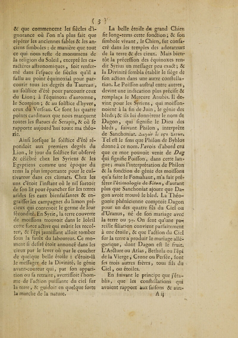 &amp; que commencent les fiècles d’i¬ gnorance où l’on n’a plus fait que répéter les anciennes fables &amp; les an¬ ciens fimboles : de manière que tout ce qui nous relie de monumens de la religion du Soleil, excepté les ca¬ ractères altronomiques, loit renfer¬ mé dans l’efpace de liècles qu’il a fallu au point équinoxial pour par¬ courir tous les degrés du Taureau , au folltice d’été pour parcourir ceux du Lion ; à l’équinoxe d’auromne, le Scorpion ; 5&gt;c au folltice d’hyver, ceux du Verfeau. Ce font les quatre points cardinaux que nous marquent toutes les llatues de Serapis, 5c où fe rapporte aujourd’hui toute ma théo¬ rie. Ainli lorfque le folltice d’été ré- pondoit aux premiers degrés du Lion, le jour du folltice fut obfervé &amp; célébré chez les Syriens &amp; les 4 Egyptiens comme une époque du tems la plus importante pour le cul¬ tivateur dans ces climats. Chez les uns c’étoit i’inltant où le nil fortoit de fon lit pour épancher fur les terres arides fes eaux bienfaifantes &amp; en- graifferles campagnes du limon pré¬ cieux qui conrenoit le germe de leur fécondité. En Syrie, la terre couverte de moilfons trouvoit dans le loleil cette force aètive qui mûrit les récol¬ ter, 5c l’épi jauniffant alloit tomber fous la faulx du laboureur. Ce mo¬ ment Il déliré étoit annoncé dans les deux par le lever où par le coucher de quelque belle étoile : c’étoit-là le melTager de la Divinité, le génie avant-coureur qui, par Ion appari¬ tion ou fa retraite, avertilïoit l’hom¬ me de Tadtion puilfante du ciel fur la terre, &amp; guidoi: en quelque forte la marche de la nature. La belle étoile du grand Chien fit long-tems cette fonction ; &amp; fon fimbole vivant, le Chien, fut cônfa- crê dans les temples des adorateurs de la terre ôc des cieux. Mais bien¬ tôt la précellion des équinoxes ren¬ dit Syrius un melTager peu exadt ; Sc la Divinité fembla établir le fiége de fon aétion dans une autre conlteila- tion. Le Poiffon aultral entre autres, devint une indication plus précife 8c remplaça le Mercure Anubis. Il de¬ vine pour les Syriens, qui moiffon- noient à la fin de Juin , le génie des bleds ; 5c ils lui donnèrent le nom de Dagon, qui lignifie le Dieu des bleds , fuivant Philon , interprète de Sanchoniat. yùv cV eç-» 2/twv. Tel elt le fens que Philon de Bvblos donne à ce nom. J’avois d’abord cru &lt;^ue ce mot pouvoit venir de jDag qui fignifie Poiffon, dans cette lan¬ gue j mais l’interprétation de Philon &amp; la fonction de génie des moilfons qu’a faite le Foniahaut, m’a fait pré¬ férer fetimologie AeSiton, d’autant plus que Sanchoniat ajoute que Da¬ gon avoit trouvé le bled. La Théo¬ gonie phénicienne comptoit Dagon pour un des quatre fils du Ciel ou d’Uranus, né de fon mariage avec la terre ou yy. On fent qu’une pa¬ reille filiation convient parfaitement à une étoile, 5c que l’adtion du Ciel fur la terre a produit le mariage allé¬ gorique, dont Dagon elt le fruit. L’Aréture ou Atlas, Bethula ou l’épi de la Vierge, Crone ou Perfée, font fes trois autres frères, tous fils du Ciel, ou étoiles. En luivant le principe que j’éta¬ blis, que les conltellations qui avaient rapport aux faifons &amp; aux- A ij