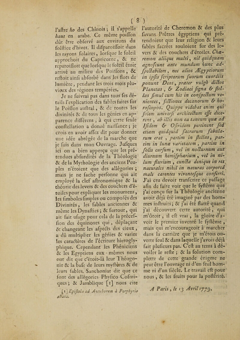 l’aftre ho des Chinois ; il s’appelle haut en arabe. Ce meme poiffon dût erre obfervé aux environs du folftice d’hiver. Il difparoiffoit dans les rayons folaires, lorlque le loleil approchoit du Capricorne, 8c ne reparoifloit que lorlque le loleil étoit arrivé au milieu des Poiflons , &amp; reftoit ainli abforbé dans les flots de lumière, pendant les trois mois plu¬ viaux des régions tempérées. Je ne fuivrai pas dans tous Tes dé¬ tails l’explication des labiés faites fur le Poiflon auftral, 8c de toutes les divinités 8c de tous les génies en ap¬ parence différais , à qui cette feule conftellation a donné nailfance ; je crois en avoir affez dit pour donner line idée abrégée de la marche que je fuis dans mon Ouvrage. Jufques ici on a bien apperçu que les pré¬ tendues abfurdités de la Théologie 8c de la Mythologie des anciens Peu¬ ples n’étoient que des allégories ; mais je ne fâche perfonne qui ait employé la clef aftronomique 5&gt;c la théorie des levers 8c des couchers d’é- tciles pour expliquer les monumens, les fimboles Amples ou compoiés des Divinités, les fables anciennes 8c même les Dynafties ; 8c furtour, qui ait fait ufage pour cela de la précef- fion des équinoxes qui, déplaçant 8c changeant les afpeds des eieux , a dû multiplier les génies 8c varier les caractères de l’écriture hiérogly¬ phique. Cependant les Phéniciens 8c les Egyptiens eux - mêmes nous ont dit que c’étoit-là leur théogo¬ nie &amp; la bafe de leurs myftères &amp; de leurs fables. Sanchoniat dit que ce font des allésories Phyflco Cofmi- O * ques ; 8c Jamblique [i] nous cite [i ] Epijlola ad Anntbor.tm à Porphyrlo flïUsa. l’autorité de Cheremon &amp; des plus favans Prêtres égyptiens qui pré- tendoient que leur religion 8c leurs fables facrées rouloient fur des le¬ vers 8c des couchers d’étoiles. Chce- remon aliique mulù, nil quidquarn agnofeunt ante mundum hune ad- fpeclabilem , me altos Ægyptiorum in ipjls feriptorum fuorum exordiis ponunt Deos, prc&amp;ter vulgb diclos Planetas , &amp; Zodiaci figna &amp; Jlel- las fimul cutn his in conjpecium ve- nientes, fecliones deeanorum &amp; ho- rofeopos. Quippe videbat emtn qui folem univerfi architechim effe dice- rent , ab illis non ea tantum 'quee ad IJîdem &amp; Ofiridem pertinent fed etiam quidquid facrarum fabula- rum erat , pariim in Jlellas, par¬ tial in lunce varietatem , partira in folis curfum, vel in noclurnum aut diurnum hemifphcerium , vel in ni- lum fiuvium , cuncla denique in res, naturales nihil in naturas eorporeâ. male carentes viventefque conferri, J’ai cru devoir tranferire ce palfage afin de faire voir que le fyftême que j’ai conçu fur la Théologie ancienne avoit déjà été imaginé par des hom¬ mes inftruits; 8c j’ai été flatté quand j’ai découvert cette autorité, qui m’ôtoit , il eft vrai , la gloire d’a¬ voir le premier inventé le fyftême , mais qui m’encourageoit à marcher dans la carrière que je m’érois ou¬ verte feul 8c dans laquelle j’avois déjà fait plufieurs pas. C’eft au terns à dé¬ voiler le refte ; 8c la folution com- plette de cette grande énigme ne peut être l’ouvrage ni d’un feul hom¬ me ni d’un fiècle. Le travail eft pour nous, 8c les fruits pour la poftérité. A Paris , le ij Avril /770.
