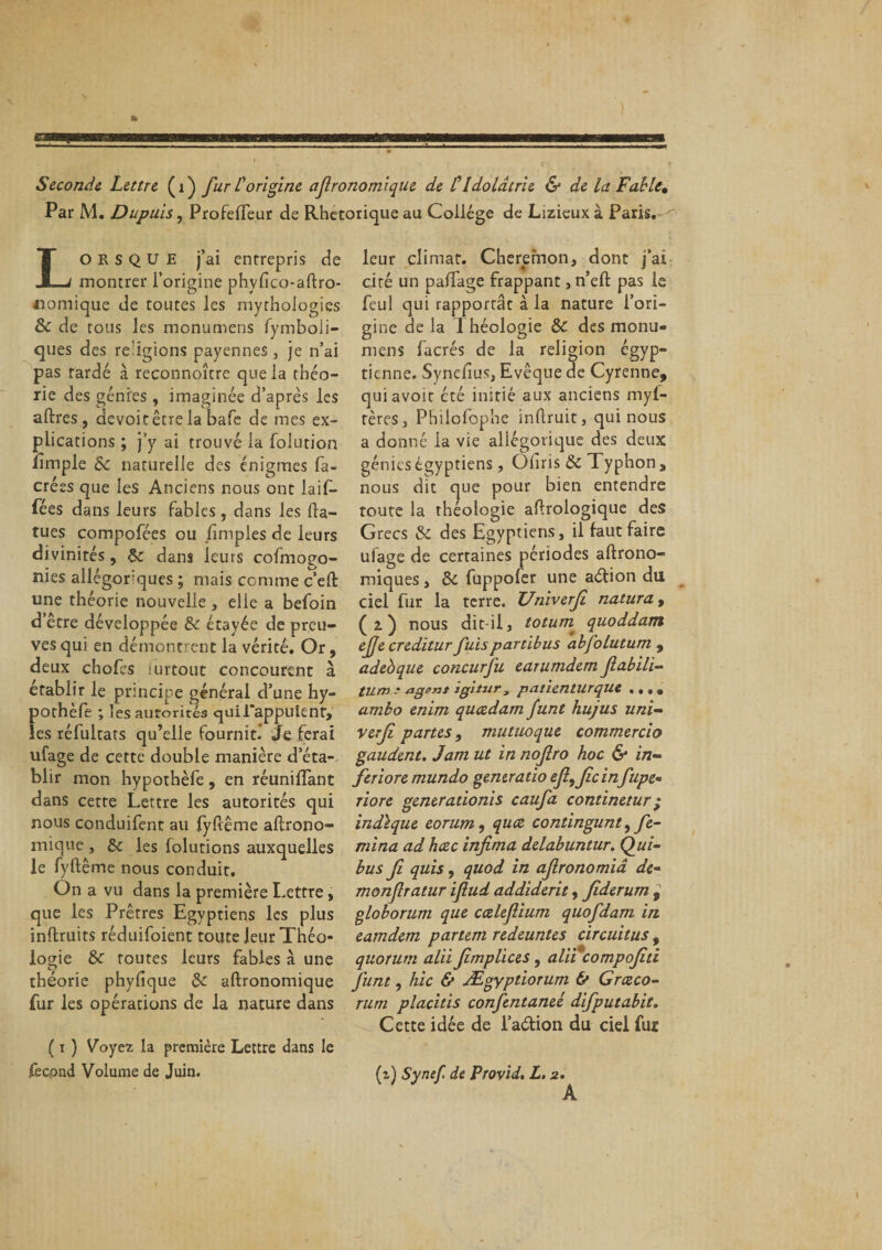 Seconde Lettre (r) fur l'origine afronomique de C Idolâtrie &amp; de la Fable* Par M. Dupuis, Profefifeur de Rhétorique au Collège de Lizieux à Paris. ^ Lorsque j’ai entrepris de montrer l’origine phyfico-aftro- «omique de toutes les mythoiogîes Sc de tous les monumens fymboii- ques des religions payennes, je n’ai pas tardé à reconnoître que la théo¬ rie des génies, imaginée d’après les affres, devoitêtrela bafe de mes ex¬ plications ; j’y ai trouvé la folution ilmple Sc naturelle des énigmes fa- crées que les Anciens nous ont laif- fées dans leurs fables, dans les fia- tues compofées ou /impies de leurs divinités, 5c dans leurs cofmooo- nies allégoriques ; mais comme c’eft une théorie nouvelle, elle a befoin d’être développée Sc étayée de preu¬ ves qui en démontrent la vérité. Or , deux chofes surtout concourent à établir le principe général d’une hy- pothèfe ; les autorités qui l'appuient, les réfultats qu’elle fournit! Je ferai ufage de cette double manière d’éta¬ blir mon hypothèfe, en réunifiant dans cette Lettre les autorités qui nous conduifent au fyftême altrono- mique , Sc les folutions auxquelles le fyftême nous conduit. On a vu dans la première Lettre, que les Prêtres Egyptiens les plus inftruits réduifoient toute leur Théo¬ logie Sc toutes leurs fables à une théorie phyfique Sc aftronomique fur les opérations de la nature dans ( t ) Voyez la première Lettre dans le fecpnd Volume de Juin. leur climat. Cheremon, dont j’ai ciré un palTage frappant, n’efi: pas le feul qui rapportât à la nature l’ori¬ gine de la 1 héologie Sc des monu¬ mens facrés de la religion égyp¬ tienne. Synefius, Evêque de Cyrenne, quiavoit été initié aux anciens myl- rères, Philofophe infiruit, qui nous a donné la vie allégorique des deux génies égyptiens, Oliris Sc Typhon , nous dit que pour bien entendre toute la théologie aftrologique des Grecs Sc des Egyptiens, il faut faire ufage de certaines périodes aftrono- miques, Sc fuppofer une aéfion dti ciel fur la terre. Univerfi natura, (2) nous dit-il, toturn quoddam ejje creditur fuispartibus abfolutum , adeoque concurfu earumdem ftabili- tum * agent tgitur, patienturque •. . • ambo enim queedam funt hujus uni- verf partes, mutuoque commercio gaudent. Jam ut in nofiro hoc &amp; in¬ fer iore mundo génératio efi^Jicin fupe• riore generadonis caufa continetur ; indique eorum, quee contingunt ,fe- mina ad heee infima delabuntur. Qui- bus fi quis, quod in afronomiâ de- monfratur ifud addiderit, fiderum , globorum que cælefium quofdam in eamdetn partern redeuntes circuitus, quorum alii fmplices, alïfcompojîti funt, hic &amp; Ægyptiorum &amp; Grceco~ rum placitis confentaneé difputabit. Cette idée de l’adion du ciel fur (t) Synef de Provid. L. 2. A