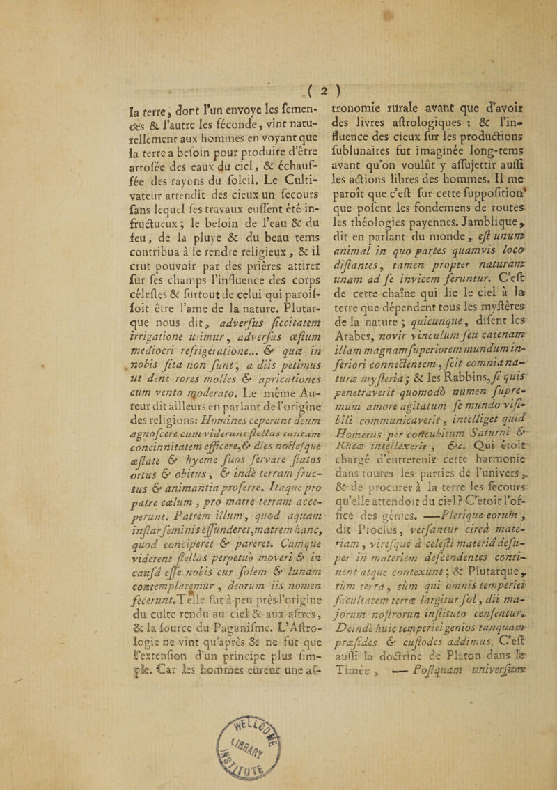 la terre, dort l’un envoyé les femen- ctes &amp; l’autre les féconde, vint natu¬ rellement aux hommes en voyant que la terre a beloin pour produire d’être arrofée des eaux du ciel, &amp; échauf¬ fée des rayons du foleil. Le Culti¬ vateur attendit des deux un fecours fans lequel les travaux euffent été in¬ fructueux ; le beloin de l’eau 5c du feu, de la pluye &amp; du beau tems contribua à le rend e religieux, 5c il crut pouvoir par des prières attirer fur fes champs l’inBuence des corps céleftçs &amp; furtoutde celui qui paroif- foit être l’ame de la nature. Plutar¬ que nous dit, adverfus Jîccilatem irrigatione wimur, adverfus œflum mediocri refrigeiatione... &amp; quez in nobis fita non funt, a dits petimus ut dent rores molles &amp; apricationes cum vento nioderato. Le même Au¬ teur dit ail leurs en parlant del’origine des religions: Homines ceperunt deum agnofeere cum viderunt f citas curuam concinnitatem ejfîcerer,&amp; dies nocîefqtie cefate &amp; hyeme fuos fervare fatos crtus &amp; obitus, &amp; ind'è terram fruc~ tus &amp; animantiaproferre. Itaquepro pâtre ccelum , pro matre îerram acce- perunt. Patrem ilium, quod aquarti infarfeminis effunderetpnatrem hanc, quod conciperet &amp; pareret. Cumque vidèrent fldlas perpetuo moveri &amp; in caufa ejje nobis cur folem &amp; lunam contemplaremur , deorum iis nomen feceruntdlelle fut à-peu prèsd’origine du culte rendu au ciel &amp; aux aftres, &amp; la lource du Paganifme. L’Alfro- logie ne vint qu’apres 5c ne fut que fexrenfion d’un principe plus (im¬ pie, Car les hommes eurent une as¬ tronomie rurale avant que d’avoir des livres aftrologiques : 5c l’in¬ fluence des cieux fur les productions fublunaires fut imaginée long-tems avant qu’on voulût y affujettir aulfî les adions libres des hommes. Il me paroît que c’elt fur cette fuppofition' que pofent les fondemens de toutes les théologies payennes. Jamblique, dit en parlant du monde,, efi unum animal in quo partes quamvis loco dif antes, tarnen propter naturam unam ad fe invicem feruntur. C’efl: de cette chaîne qui lie le ciel à la terre que dépendent tous les myltères de la nature ; quicunque, difent les Arabes, novit vinculum feu catenam illam magnamfuperiorem mundum in~ feriori conneclentem, feit comniana— turce myferia; 5c les Rabbins,fi quis penttraverit quomodb numen fupre- mum amore agilatum fc mundo vift- bili communicaverit, intelliget quid Homerus per cortcubitum Saturni &amp; Phéce intellexcrh , &amp;c. Qui éroif chargé d’entretenir cette harmonie dans toutes les parties de l’univers „ &amp;' de procurer à la terre les fecours qu’elle artendoitdu ciel? Cetoitl’of¬ fice des génies. —Plerique eorum , dit Procius, verfantur circà mate- riam , virefque à celefi materiâdefti~ per in materiem defeendentes contin¬ uent ai que contexunt; 5c Plutarque y tüm terra, tîim qui omnis temperieï f.cultatem terrez largitur fol, dii ma- jorurn noflrorun infhtuto cenjentur». Deindl huic temperieigenios tanquam prafdes &amp; eufodes addimus. C’eft au{R la doCtrine de Platon dans le: Tintée * -— Pofqtiam univ-erftmt