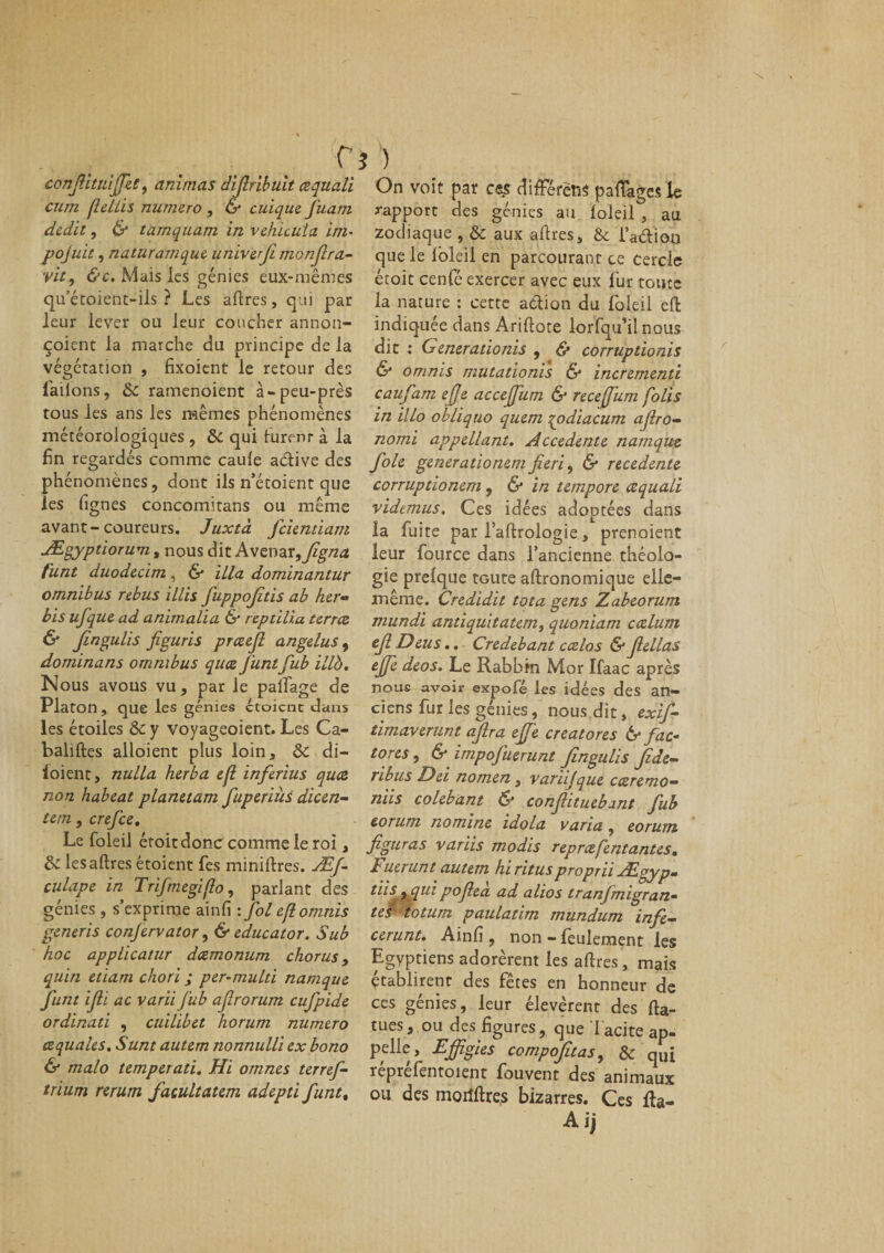 r confiituiffiet, animas difiribuit cequali cum flellis numéro , &amp; cuique J'uatn dédit, &amp; tamquam in véhicula im- pojuit, naturamque univefi monfira- vit, &amp;c. Mais les génies eux-mêmes qu’écoient-ils ? Les ad res, qui par leur lever ou leur coucher annon- çoient la marche du principe de la végétation , fixoient le retour des l'allons, &amp;c ramenoient à-peu-près tous les ans les mêmes phénomènes météorologiques , ôc qui lurent à la fin regardés comme caule a&amp;ive des phénomènes, dont ils n’étoient que les lignes concomitans ou même avant-coureurs. Juxtà feientiam JEgyptiorum, nous dit Avenar9figna funt duodecim, &amp; ilia dominantur omnibus rebus illis fuppofids ab her« bis ufique ad animalia &amp; repdlia terrez &amp; Jingulis figuris prœejl angélus, dominans omnibus quee J'untfub illb. Nous avous vu, par le palfage de Platon , que les génies ctoicnt dans les étoiles &amp; y voyageoient. Les Ca- baliftes alloient plus loin, ôc di- ioienc, nulla herba e(l inferius quee non habeat planttam fuperiùs dicen- tem, crefce. Le foleil étoitdonc comme le roi, &amp; lesaftres étoient fies miniftres. ÆJ- culape in Trifrnegiflo, parlant des génies , s’exprime ainfi : fol eflomnis generis conjervator, &amp; educator. Sub hoc applicatur deemonum chorus, quin etiam chori ; per-mulù namque funt ifii ac varii fub afrorum cufpide ordinati , cuilibet horum numéro cequales. Sunt autem nonnulli ex bono &amp; malo temperati. Hi omnes terref- trium rerum facultatem adepti funt, \ ) On voit par ces difFérëns pacages le rapport des génies au loleil , au zodiaque , ôc aux aftres, &amp; i’a&amp;ioo que le loleil en parcourant ce Cercle étoit cenfé exercer avec eux fur toute la nature : cette action du foleil effc indiquée dans Ariftote lorfqu’il nous dit : Generadonis , &amp; corrupdonis &amp; omnis mutationis &amp; incrementi caufam ejje accejfum &amp; receffum folis in illo obliquo quem qodiacum afiro- nomi appellant. Accedente namque foie generadonem fie ri, &amp; recedente corruptionem, 6* in tempore œquali videmus. Ces idées adoptées dans ïa fuite par l’aftrologie, prenoient leur fource dans l’ancienne théolo¬ gie prelque toute aftronomique elle- même. Credidit tota gens Zabeorum mundi antiquitatem, quoniam cœlurn ejl Deus.. Credebant ccelos &amp; fiellas ejfe deos. Le Rabbin Mor Ifaac après nous avoir expofê les idées des an¬ ciens fur les génies, nous dit, exif- timaverunt aflra effie creatores &amp; fac* tores, &amp; impofuerunt Jingulis Jide- nbus Del nomen, vanijque cœremo— niis colebant &amp; conflit uebant fub eorum nomine idola varia, eorum figuras variis modis reprœfentantes. Fuerunt autem hi ritus proprii Ægyp. dis auipoflea ad alios tranfmigran- te/ totum paulatim mundum infe- cerunt. Ainfi , non - feulement les Egyptiens adorèrent les aftres, mais établirent des fêtes en honneur de ces génies, leur élevèrent des fta- tues, ou des figures, que 1 acite ap¬ pelle, Effigies compofitas, &amp; qUi reprefentoient fiouvent des animaux ou des morfftre.s bizarres. Ces fta- Aij