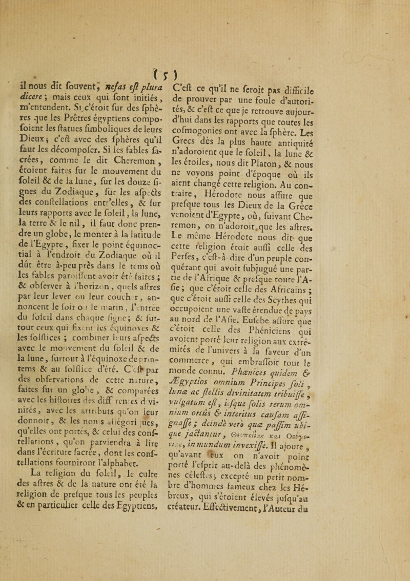 il nous dit fouventj nef as efl plura dicere ; mais ceux qui font initiés , m’entendent. Si^c’éroit fur des fphè- res que les Prêtres égyptiens compo- foient les ftatues lîmboiiques de leurs Dieux \ c’eft avec des (phères qu’il faut les décompofer. Si les fables fa- crées, comme le dit Cheremon , étoient faites fur le mouvement du foleil &amp; de la lune, fur les douze li¬ gnes du Zodiaque, fur les afpe&amp;s des conftellations entr’elles, &amp; lur leurs rapports avec le foleil, la lune, la terre &amp; le nil, il faut donc pren¬ dre un globe, le monter à la latitude de l’Egypre , fixer le point équinoc- tial à l’endroit du Zodiaque où il dût être à-peu près dans Je tems où les fables paroilTent avoir ét' faites ; &amp; obferver à l'horizon , quels afires parleur lever ou leur couch r, an¬ noncent le loir 01 le matin , l\ntrée du loieil dans chaque ligne; &amp; lur- tour ceux qui fixant les équinoxes Sc les lolfiices ; combiner leurs afpeéls avec le mouvement du foleil de la lune, furtout à l’équinoxe de pnn- tems &amp; au iolfiice d’éré. C’cftpar des obfervations de cette nature, faites fui un glo^e , &amp;c comparées avec les hiftoires des difF ren es d vi- nités, avec les attributs qu’on leur donnoit, &amp; les non s uiiégori ues , qu’elles ont portés, &amp; celui des conf- tellarions , qu’on parviendra à lire dans l’écriture facrée , dont les conf- tellations fourniront l’alphabet. La religion du foleil, le culte des afires &amp; de la nature ont été la religion de prefque tous les peuples &amp; en particulier celle des Egyptiens, C’eft ce qu’il ne feroit pas difficile de prouver par une fouie d’autori¬ tés, &amp; c’eft ce que je retrouve aujour- d hui dans les rapports que toutes les cofmogonies ont avec la fphère. Les Grecs dès la plus haute antiquité n adoroient que le foleil, la lune &amp; les étoiles, nous dit Platon, &amp; nous ne voyons point d’époque où ils aient changé cette religion. Au con¬ traire , Hérodote nous affine que prefque tous les Dieux de la Grèce venoient d’Egypte, où, fuivant Che¬ remon, on n’adoroit.que les afires. Le même Hérodote nous dit que cette religion étoic aulfi celle des Perfes, c’eft-à dire d’un peuple con¬ quérant qui avoit fubjugué une par¬ tie de 1 Afrique &amp; prefque toute l’A- fie; que c etoit celle des Africains ; que c etoit aulfi celle des Scythes qui occupoienr une vafte étendue de pays au nord de l'Afie. Eufibe affine que c etoit celle des Phéniciens qui avoient porté leur religion aux extré¬ mités de 1 univers a la faveur d’un commerce, qui embrafloit rout le monde connu. Phœnices quidem &amp; Ægyptlos omnium Principes foti 9 lunce ac flellis divinitatem tribuijfe 9 vulgatum cjl, if que Jolis rerum om¬ nium or lui &amp; intérims caufam ajjî- gnoffe ; dande ver b quœ pafjîm ubi- que jacîantur, ©esweiV y.*i osly*. vu ç, inmundum invexijj'e. Il ajoure 9 qu avant eux on n’avoit point porté i’efprit au-delà des phénomè- nés celefh.s; excepte un petit nom» bre d hommes fameux chez les Hé¬ breux, qui s croient élevés jufqtdau créateur. Effectivement, l’Auteur da