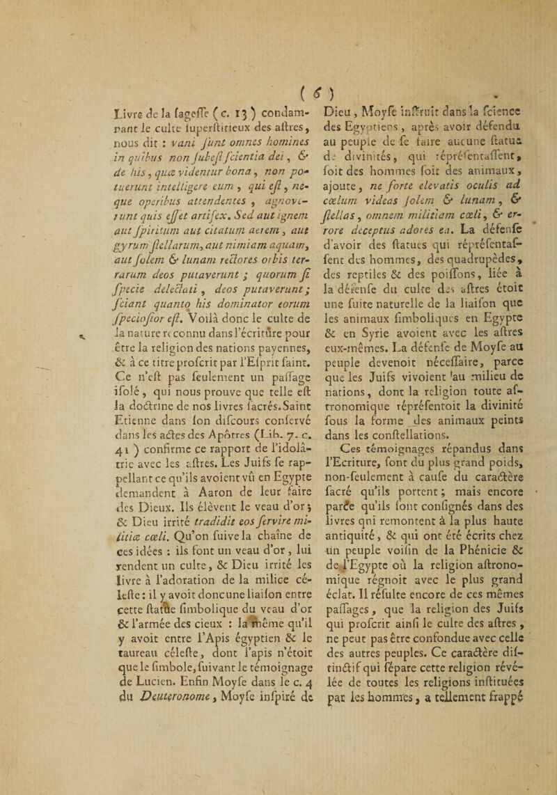 ( « ) Livré de la fagefTe ( c. 13 ) condam¬ nant le cuite iuperftirieux des aftres, nous dit : vani j’unt omnes homines in quibiis non Jubefifeientia dei, &amp; de his, quee videntur bona, non po- tuerunt inteUigere eum , qui efi , ne- que operibus atttndentes , agnove- junt quis effet artifex. Sed aut ignem aut Jpirïtum aut citatutn aerem, aut gyrum fiellarum, aut nimiam aquam, aut folem &amp; lunam redores orbis ter- rarum deos putaverunt ; quorum fi fpecïe delectaù , deos putaverunt ; j'ciant quanto his dominator eorurn fpeciofior e[i. Voilà donc le culte de la nature rc connu dans l’écriture pour être la religion des nations payennes, &amp; à ce titre proferit par l’Efprit faint. Ce n’eft pas feulement un paflage ifolé , qui nous prouve que telle eft la doctrine de nos livres lacrés.Saint Etienne dans Ion difeours confervé dans les aéfes des Apôtres (Lit*. 7. c. 41 ) confirme ce rapport de fidolâ- trie avec les aftres. Les Juifs fe rap- pellantce qu’ils avoientvu en Egypte demandent à Aaron de leur faire des Dieux. Ils élèvent le veau d’or 5 ÔC Dieu irrité tradidit eos fervire mi¬ litiez cœli. Qu’on fuivela chaîne de ces idées : iis font un veau d’or , lui rendent un culte, &lt;k Dieu irrité les livre à l’adoration de la milice cé- lefte : il y avoir doncune liailon entre cette ftaîiàe Embolique du veau d’or &amp; l’armée des deux : la même qu’il y avoit entre l’Apis égyptien &amp; le taureau célefte, dont i’apis n’étoit que le fimbole, fuivant le témoignage de Lucien. Enfin Moyfe dans le c. 4 du Deuteronome, Moyfe infpiré de. Dieu , Moyfe inftruit dans la fcience des Egyptiens , après avoir défendu, au peuple de fe taire aucune ftatus, de divinités, qui iépréfentaffent» foit des hommes foit des animaux, ajoute, ne forte elevatis oculis ad cœlum videas joleni &amp; Lunam, &amp; fiellas, omnetn militiam cœli, &amp; er- rore dteeptus adores ea. La détente d'avoir des flatucs qui répréfentaf- fent des hommes, des quadrupèdes, des reptiles &amp;. des poiffons, liée à la détente du culte des aftres étoit une fuite naturelle de la liaifon que les animaux Emboliques en Egypte &amp; en Syrie avoient avec les aftres eux-mêmes. La défende de Moyfe au peuple devenoit néceffaire, parce que les Juifs vivoient !au milieu de nations, dont la religion toute af- rronomique répréfentoit la divinité fous la forme des animaux peints dans les conftellations. Ces témoignages répandus dans l’Ecriture, font du plus grand poids, non-feulement à caufe du caraèlère facré qu’ils portent ; mais encore par&lt;?e qu’ils font confignés dans des livres qni remontent à la plus haute antiquité, &amp; qui ont été écrits chez un peuple voiEn de la Phénicie &amp; de l’Egypte où la religion aftrono- mique régnoit avec le plus grand éclat. Il réfulte encore de ces mêmes paftages, que la religion des Juifs qui proferit ainE le culte des aftres , ne peut pas être confondue avec celle des autres peuples. Ce cara&amp;ère dif- tinétif qui fépare cette religion révé¬ lée de toutes les religions inftituées pat les hommes , a tellement frappé