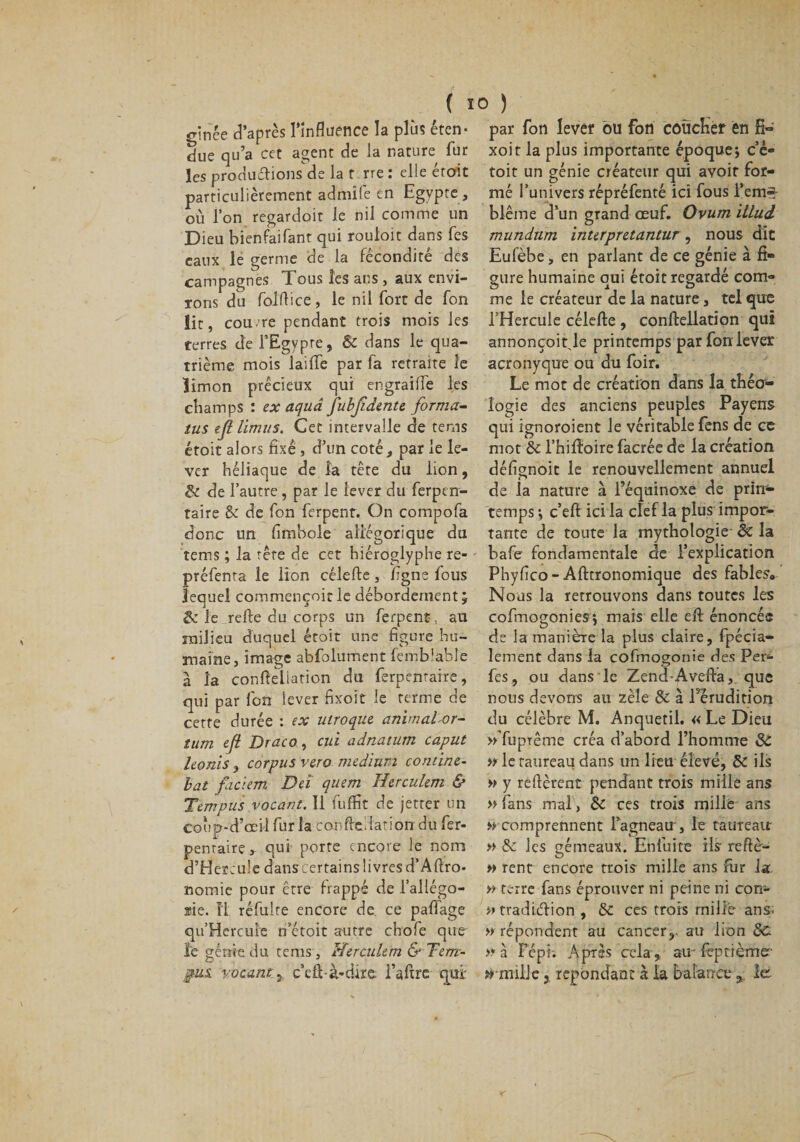 alliée d’après l'influence la plus éten¬ due qu’a cet agent de la nature fur les productions de la t rre : elle étoit particulièrement admile en Egypte, où l’on regardoit le nil comme un Dieu bienfaifant qui rouloit dans fes eaux le germe de la fécondité des campagnes Tous les ans , aux envi¬ rons du folftice, le nil fort de fon lit, cou me pendant trois mois les terres de l’Egypte, ôc dans le qua¬ trième mois laille par fa retraite le Kmon précieux qui engraiffe les champs : ex aqud jubfdente forma- tus eflimus. Cet intervalle de tems étoit alors fixé , d’un coté, par le le¬ ver héliaque de la tête du lion, 3c de l’autre, par le lever du ferpen- taire 8c de fon ferpent. On compofa donc un fimbole allégorique du tems ; la tête de cet hiéroglyphe re- préfenta le lion célefte, figne fous lequel commençoit le débordement 5 &amp; le relie du corps un ferpent, au milieu duquel étoit une figure hu¬ maine, image abfolument femb'able à la confteliation du ferpenraire, qui par fon lever fixoît le terme de cette durée : ex utroque animaLor- tum efi Draco, cui adnatum caput honls y corpus vero medium contine- bat facïem Del quem Herculem &amp; Tempus vacant. Il fuffit de jetter un coup-d’œil fur la confteMatioirdu fer- pentairç,. qui porte encore le nom d’Hereuîe danscertains livres d’Aftro- nomie pour être frappé de l’allégo- æie. Î1 réfulte encore de ce pafiage qu’Hercule n’étoit autre chofe que ïe génie du tems , Herculem &amp; Tem- jms. vacant 1 c’eû-à-dire l’aftre qui' par fon levéf bu fon coucHer en E- xoit la plus importante époque; c’ê- toit un génie créateur qui avoit for¬ mé l’univers répréfenté ici fous l’em* blême d’un grand œuf. Ovum illud mundum interpretantur, nous dit Eulèbe, en parlant de ce génie à fi¬ gure humaine oui étoit regardé com» me le créateur de la nature, tel que l’Hercule célefte , conftellation qui annonçoit le printemps par fon lever acronyque ou du foir. Le mot de création dans la théo¬ logie des anciens peuples Payens qui ignoroient le véritable fens de ce mot ôc l’hiftoire facrée de la création défignoit le renouvellement annuel de la nature à l’équinoxe de prin¬ temps ; c’eft ici la clef la plus impor¬ tante de toute la mythologie ôc la bafe fondamentale de l’explication Phyfico- Afttronomique des fables» Nous la retrouvons dans toutes les cofmogonies; mais elle eft énoncée de la manière la plus claire, fpécia- lement dans la cofmogonie des Per- fes, ou dans le Zend-Avefta,. que nous devons au zèle Ôc à l’érudition du célèbre M. Anquetil. « Le Dieu »Tuprême créa d’abord l’homme ôc » le taureau dans un lieu élevé, ôc ils » y relièrent pendant trois mille ans » fans mal, ôc ces trois mille ans » comprennent l’agneau, le taureatr » &amp; les gémeaux. Enfuite ils reftè- » rent encore trois mille ans for la » terre fans éprouver ni peine ni con- »tradiélion , ÔC ces trois mille ans. » répondent au cancer,, au lion ôc &gt;* à F épi. Après cela, au feptième arnille 3 répondant à la balance % le.