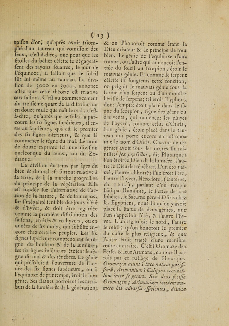 ( 1 îoifon d'orj qu’après avoir triom- phé d’un taureau qui vomifToit des feux, c’eft à-dire, que pour que les étoiles du bélier célefte fe dégageaf- fent des rayons folaires, le jour de l’équinoxe, il falloir que le foleil fût lui même au taureau. La divi¬ sion de 3000 en 3000 , annonce alTez que cette théorie eft relative aux lailons. ( ’eft au commencement du troilième quart de la diftribunon en douze mille que naît le mal, c’eft- à-dire , qu’après que le foleil a par¬ couru les fîx lignes lupérieurs , il en¬ tre au leptième, qui et! le premier des lix fignes inférieurs, &amp; que là commence le règne du mal. Le nom de douze exprime ici une divilîon quelconque du teins , ou du Zo¬ diaque. La divilion du tems par âges du bien &amp; du mal eft furrout relative à la terre, &amp; à la marche progreftive du princqie de la végétation. Elle eft fondée fur l'alternative de l’ac¬ tion de la nature, &amp; de fon repos, fur l’inégalité fenfible des-jours d’été’ &amp; d’h y ver.» &amp; doit être regardée comme la première diftribution des-, failons, en étés &amp; en hyvers , ou en années de fix mois, qui fubfifte en¬ core chez certains peuples. Les fix fignes lupérieurs comprenoient le rè¬ gne du. bonheur &amp; de la lumière, les fix fîgnes inférieurs étoient le rè¬ gne du mal &amp; des ténèbres. Le génie qui préûdoit à l’ouverture de i’an- née des fix fignes lupérieurs» ou à- L’équinoxe de printemps, éfoitle bon génie. Ses ftarues portoient les attri¬ buts de la lumière &amp; de la génération» 3 y ôc on l’honoroit comme étant le Dieu créateur &amp; le principe de tour bien. Le génie de l’équinoxe d’au¬ tomne , ou l’aftre qui annonçoit l’en¬ trée du foleil au feorpion, étoit le mauvais genie. Et comme le ferpenc célefte fit longtems cette fonftion, on P^ig^it le mauvais génie fous la forme d un ferpent ou d’un monftre hériffe de ferpens ; tel étoit Typhon , dont l’empire étoit placé dans le li¬ gne du feorpion , figue des géans ou d's vents, qui ramènent les pluyes de i’hyver , comme celui d’Gfiris, bon génie , étoit placé dans le tau¬ reau qui porte encore en aftrono- mie le nom d’Ofiris. Chacun de ces génies avoir fous fes ordres fix mi- mftres fex prafe3os » dit Plutarque; L’un étoit le Dieu de la lumière, l’au¬ tre le Dieu des ténèbres. L’un étoit ai¬ mé , l’autre abhorré; l’un croit l’été» l’autre l’hyver. Hérodote , (Eurerpe, ch. ni.), parlant d’un temple bâti par Ramlmit, le Perfée de nos- fphères, le Saturne père ci’O fuis chez: les Egyptiens, nous dit qu’on y avoir place la ftatue de deux génies-, que- L’un s’appelloit l’été, &amp; l’autre l’hy- ver. L’un regardoir le nord , 1 autre- le midi ; qu’on honoroit le premier du culte le plus religieux» &amp; quet l’autre étoit traité d’une manière foute contraire. C’eft l’Oromaze de^ Perfes leur.Arimane , comme i! pa- roît par ce pafTage de Plutarque. O romarin aiunt è luccnatum purij-- fima, Arimanium l Caligins ::eos bd~ lum Inter fe genre, Sex deos fccijjj? &amp; romança ; Arimanium totidem nv&gt;- m&amp;ra his adyerfa efficimus^ dùnd.3?