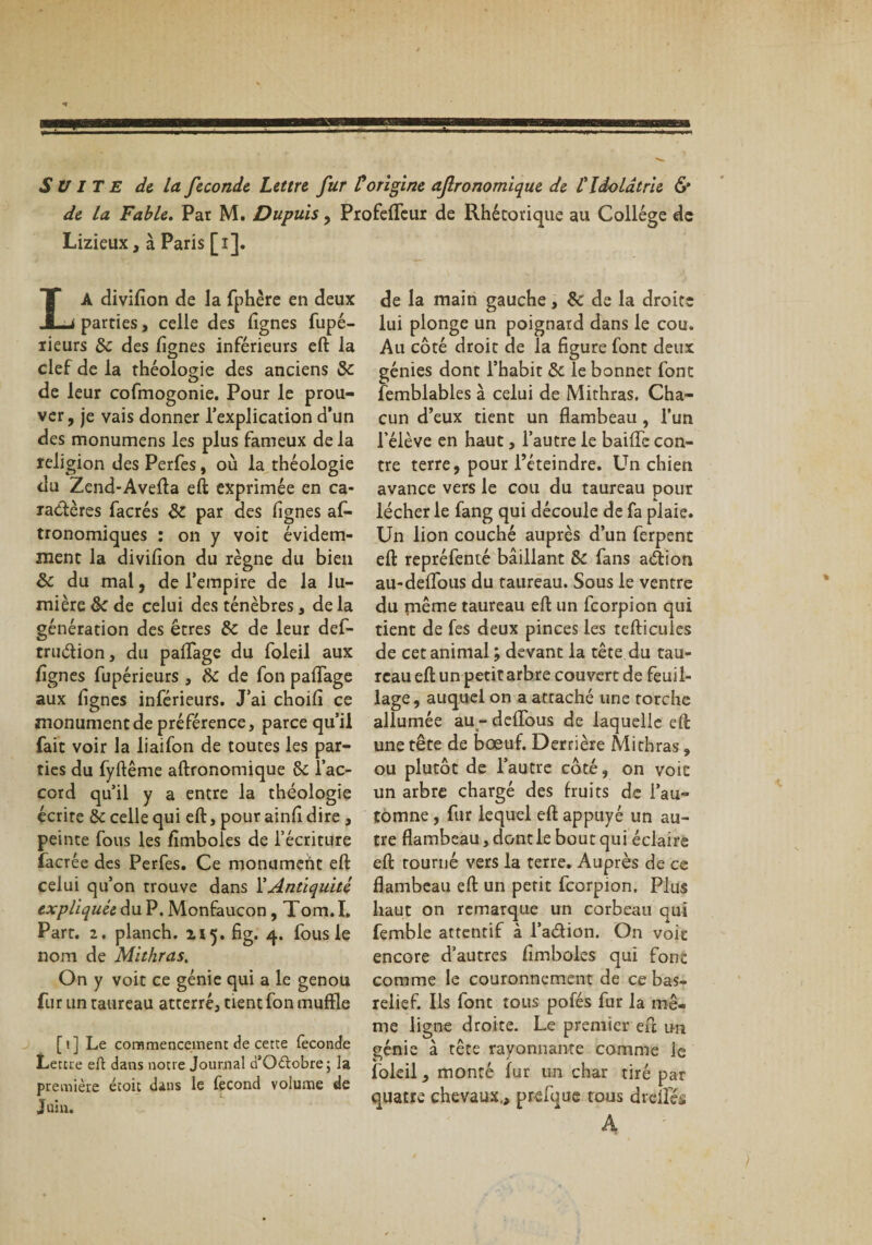 SUITE de la fécondé Lettre fur P origine afronomique de £ Idolâtrie &amp; de la Fable. Par M. Dupuis, ProfefSeur de Rhétorique au Collège de Lizieux, à Paris [i]. LA divifion de la Sphère en deux parties, celle des lignes fupé- lieurs 5c des lignes inférieurs eft la clef de la théologie des anciens 8c de leur cofmogonie. Pour le prou¬ ver, je vais donner l’explication d’un des monumens les plus fameux de la religion des Perfes, où la théologie du Zend-Avefta eft exprimée en ca¬ ractères facrés 8c par des lignes as¬ tronomiques : on y voit évidem¬ ment la divilion du règne du bien 8c du mal, de l’empire de la lu¬ mière 8c de celui des ténèbres, de la génération des êtres 5c de leur deS- truélion, du palTage du Soleil aux lignes Supérieurs , 5c de Son palTage aux lignes inSérieurs. J’ai choili ce monument de préférence, parce qu’il fait voir la iiaifon de toutes les par¬ ties du fyftême aftronomique 5c l’ac¬ cord qu’il y a entre la théologie écrire &amp; celle qui eft, pour ainlT dire , peinte Sous les lîmboles de l’écriture Sacrée des PerSes. Ce monumeiit eft celui qu’on trouve dans Y Antiquité expliquée du P. Monfaucon, Tom. I. Part. 2. planch. 115. fig. 4. Sous le nom de Mithras. On y voit ce génie qui a le genou fur un taureau atterré, tient Son muffîe [1] Le coramenceinem de cette fécondé Lettre eft dans notre Journal ü’Odtobrej la première écoit dans le Second volume de j uin. de la main gauche, 5c de la droite lui plonge un poignard dans le cou. Au côté droit de la figure Sont deux génies dont l’habit 5c le bonnet Sont Semblables à celui de Mithras. Cha¬ cun d’eux tient un flambeau , l’un l’élève en haut, l’autre le baiflfe con¬ tre terre, pour l’éteindre. Un chien avance vers le cou du taureau pour lécher le Sang qui découle de fa plaie. Un lion couché auprès d’un Serpent eft représenté bâillant 5c Sans aétiorj au-deflous du taureau. Sous le ventre du même taureau eft un Scorpion qui tient de fes deux pinces les tefticules de cet animal; devant la tête du tau¬ reau eft un petit arbre couvert de feuil¬ lage, auquel on a attaché une torche allumée au - deflous de laquelle eft une tête de bœuf. Derrière Mithras, ou plutôt de l’autre côté, on voit un arbre chargé des fruits de l’au¬ tomne , Sur lequel eft appuyé un au¬ tre flambeau, dont le bout qui éclaire eft tourné vers la terre. Auprès de ce flambeau eft un petit Scorpion. Plus haut on remarque un corbeau qui Semble attentif à l’aélion. On voit encore d’autres fîmboles qui font comme le couronnement de ce bas- relief. Ils Sont tous pofés Sur la mê¬ me ligne droite. Le premier eft un génie à tête rayonnante comme le Soleil, monté fur un char tiré par quatre chevaux,, preSuue tous dreiSés A