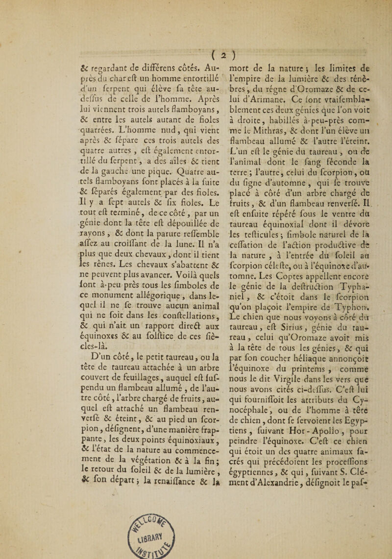 &amp; regardant de difFérens côtés. Au- près du chareft un homme entortillé d’un ferpent qui élève fa tête au- defius de celle de l’homme. Après lui viennent trois autels flamboyans, S&gt;C entre les autels autant de fioles quarrées. L’homme nud, qui vient après 8c fépare ces trois autels des quatre autres , eft également entor¬ tillé du ferpent, a des ailes 6c tient de la gauche une pique. Quatre au¬ tels flamboyans font placés à la fuite 8c féparés également par des fioles. Il y a fept autels &amp; fix fioles. Le tout eft terminé, de ce côté, par un génie dont la tête efi: dépouillée de rayons, 8c dont la parure reflemble allez au croilfant de la lune. Il n’a plus que deux chevaux, dont il tient les rênes. Les chevaux s’abattent 8c ne peuvent plus avancer. Voilà quels lont à*peu près tous les fimboles de ce monument allégorique , dans le¬ quel il ne fe trouve aucun animal qui ne foit dans les conftellations, 8c qui n’ait un rapport direct aux équinoxes 6c au folftice de ces fiè- eles-là. D’un côté, le petit taureau, ou la tête de taureau attachée à un arbre couvert de feuillages, auquel eft luf- pendu un flambeau allumé , de l’au¬ tre côté, l’arbre chargé de fruits, au¬ quel eft attaché un flambeau ren- yerfé 8c éteint, 8c au pied un feor- pion, défignent, d’une manière frap¬ pante, les deux points équinoxiaux, 8c letat de la nature au commence¬ ment de la végétation &amp; à la fin; le retour du foleil 8c de la lumière , êc fon départ ; la renaiftancc 8c la mort de la nature ; les limites de l'empire de la lumière 8c des ténè¬ bres , du régne d Oromaze 8c de ce¬ lui d’Arimane. Ce lont vtaifembla- blement ces deux génies que l’on voie à droite, habillés à-peu-près com¬ me le Mithras, 8c dont l’un élève un flambeau allumé 8c l’autre l’éteint. L’un eft le génie du taureau , ou de l’animal dont le fang féconde la terre ; l’autre, celui du feorpion , ou du figue d’automne , qui fe trouve placé à côté d’un arbre chargé de fruits, 8c d’un flambeau renverfé. Il eft enfuite répété fous le ventre du taureau équinoxial dont il dévore les tefticules -, fimbole naturel de la ceffation de l’adion productive de la nature , à l’entrée du foleil au feorpion célefte, ou à l’équinoxe d’au¬ tomne. Les Coptes appellent encore le génie de la deftruétion Typha- niel, 8c c’étoit dans le feorpion qu’on plaçoit l’empire de Typhon. Le chien que nous voyons à côré du taureau, eft Sirius, génie du tau¬ reau , celui qu’Oromaze avoit mis à la tête de tous les génies, 8c qui par fon coucher héliaque annonçoit ,1’équinoxe du printems , comme nous le dit Virgile dans les vers que nous avons cités ci-dtfiTus. C’eft lui qui fourniffoit les attributs du Cy¬ nocéphale, ou de l’homme à tête de chien , dont fe fervoient les Egyp¬ tiens , fuivant Hor-Apolio, pour peindre l’équinoxe. C’eft ce chien qui étoit un des quatre animaux fa- crés qui précédoient les procédions égyptiennes, 8c qui, fuivant S. Clé¬ ment d’Alexandrie, défignoit le paf-