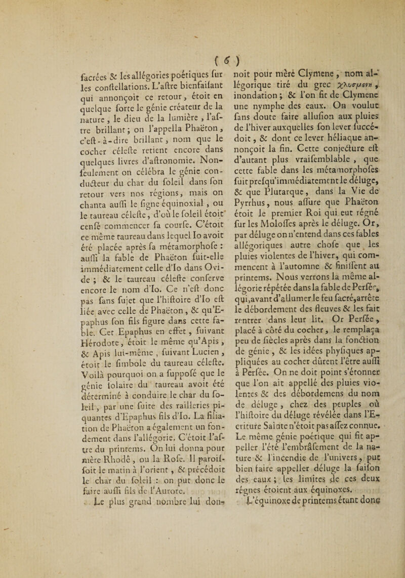 facrées &amp; les allégories poétiques fur les conftellations. L’aftre bienfailant qui annonçoit ce retour, étoit en quelque forte le génie créateur de la nature , le dieu de la lumière , 1 af- tre brillant 5 on 1 appella Phaeton , c’eft-à-dire brillant, nom que le cocher célefte retient encore dans quelques livres d’aftronomie. Non- feulement on célébra le génie con¬ ducteur du char du foleil dans Jon retour vers nos régions, mais on chanta auffi le ligne équinoxial , ou le taureau célefte, d’où le foleil etoit cenfé commencer fa courfe. C’étoit ce même taureau dans lequel Io avoit été placée après fa métamorphofe : auftî la fable de Phaeton fuit-elle immédiatement celle d’Io dans Osü- de ; &amp; le taureau célefte conferve encore le nom d’Io. Ce n’cft donc pas fans fujet que l’hiftoire d’Io eft liée avec celle de Phaeton , &amp; qu’E- paphus fon fils figure dans cette fa¬ ble. Cet Epaphus en effet , fuivant Hérodote, étoit le même qu’Apis, 6e Apis lui-même , fuivant Lucien , étoit le fimbole du taureau célefte. Voilà pourquoi on a fuppofé que le génie iolaire du taureau avoit été déterminé à conduire le char du fo¬ leil , par une fuite des railleries pi¬ quantes d Epaphus fils a Io. La filia¬ tion de Phaeton a également un fon¬ dement dans l’allégorie. C’étoit l’af- tre du printems. On lui donna pour mère Rhodê , ou la Rofe. 11 paroil- foit le matin à l’orient , &amp; précédoit le char du foleil : on put donc le faire auffi fils de l’Aurore. Le plus grand nombre lui don- noit pour mère Clymene , nom al¬ légorique tiré du grec x^vrfjev» , inondation ; &amp;: l’on fit de Clymene une nymphe des eaux. On voulut fans doute faire allufion aux pluies de l’hiver auxquelles fon lever fuccé- doit, &amp;c dont ce lever héliaque an¬ nonçoit la fin. Cette conjecture ell: d’autant plus vraifemblable , que cette fable dans les métamorphofes fuitprelqu’imraédiatementle déluge, &amp;c que Plutarque, dans la Vie de Pyrrhus, nous affine que Phaeton étoit le premier Roi qui eut régné fur les Moloffes après le déluge. Or, par déluge on n’entend dans ces fables allégoriques autre chofe que les pluies violentes de l’hiver, qui com¬ mencent à l’automne &amp;c finilfent au printems. Nous verrons la même al¬ légorie répétée dans la fable de Perfé^ qyi,avant d’allumer le feu facré,arrête le débordement des fleuves &amp; les fait rentrer dans leur lit. Or Perfée , placé à côté du cocher, le remplaça peu de fiècles après dans la fonction de génie , &amp; les idées phyfiques ap¬ pliquées au cocher dûrent l’être auffi à Perfée. On ne doit point s’étonner que l’on ait appelle des pluies vio¬ lentes &amp; des débordemens du nom de déluge , chez des peuples où l’hiftoire du déluge révélée dans l’E¬ criture Sainte n’étoit pas affez connue. Le même génie poétique qui fit ap¬ peler l’été i’embrâfement de la na¬ ture &amp; 1 incendie de l’univers, put bien faire appeller déluge la failon des eaux ; ies limites de ces deux régnes étoient aux équinoxes. L’équinoxe de printems étant donc