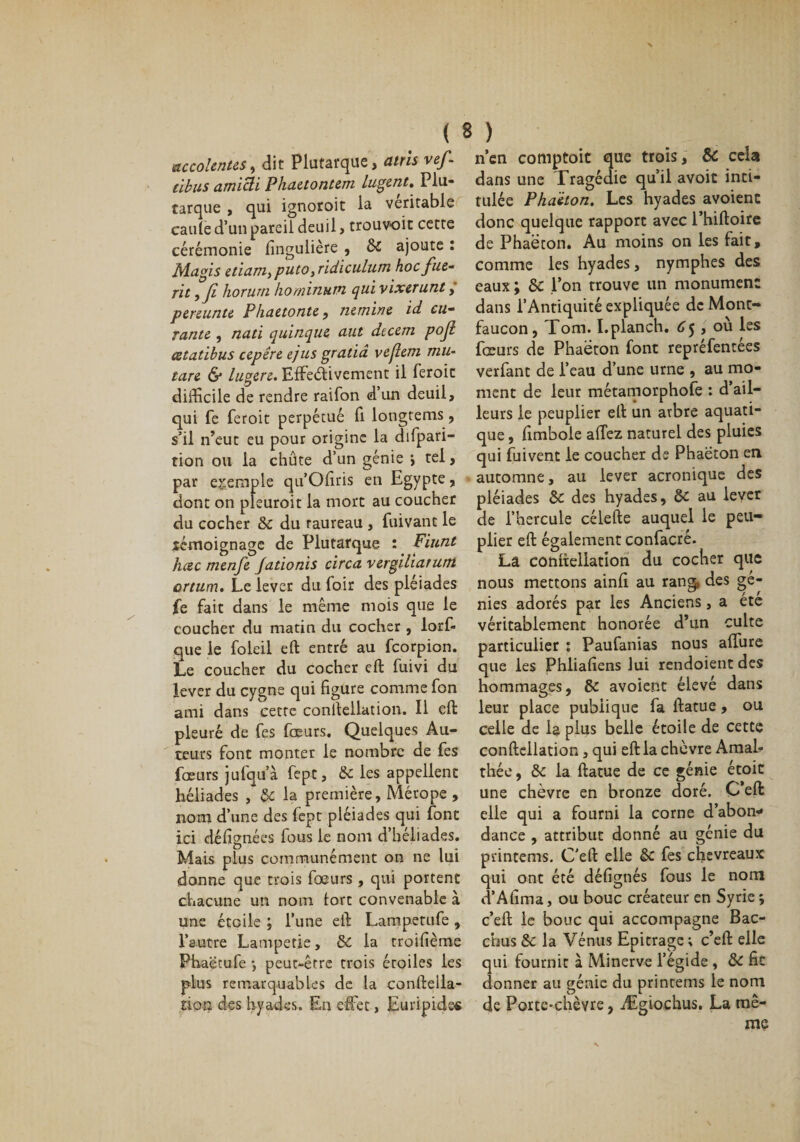 accolentes, dit Plutarque, atrîs vef- tibus amicli Phaetontem lugent. Plu¬ tarque , qui ignoroit la véritable caille d’un pareil deuil, trouvoit cette cérémonie fingulière , 6c ajoute : Ma gis etiam, puto ,ridiculutn hoc fuc- nt yjî horurn horninutn qui vixerunt, pereunte Phaetonte, nemine id cu¬ rante , nati quinque aut dteem pojl cetadbus cepêre ejus gratiâ vejlem mu- tare &amp; lugere. Effectivement il feroic difficile de rendre raifon d’un deuil, qui fe feroit perpétué fi longtems, s’il n’eut eu pour origine la difpari- tion ou la chûte d’un génie &gt; tel, par exemple qu’Oliris en Egypte, dont on pleuroit la mort au coucher du cocher 6c du raureau , fui vaut le témoignage de Plutarque : Fiunt heee menfe Jadonis circa vergiliarum ortum. Le lever du loir des pléiades fe fait dans le même mois que le coucher du matin du cocher , lors¬ que le foleil ell entré au feorpion. Le coucher du cocher ell fuivi du lever du cygne qui figure comme fon ami dans cette conltellation. Il eft pleuré de fes fœurs. Quelques Au¬ teurs font monter le nombre de fes fœurs jufqu’à fept, 6c les appellent héliades , 6c la première, Mérope , nom d’une des fept pléiades qui font ici défignées fous le nom d’héliades. Mais plus communément on ne lui donne que trois fœurs , qui portent chacune un nom tort convenable à une étoile ; l’une eft Lampetufe , l’autre Lampetie, 6c la troifième Phaëtufe -, peut-être trois étoiles les plus remarquables de la conftella- tion des hyades. En effet, Euripide* n’en comptoit que trois, &amp; cela dans une Tragédie qu’il avoit inti¬ tulée Phaëton. Les hyades avoienc donc quelque rapport avec l’hiftoire de Phaecon. Au moins on les fait, comme les hyades, nymphes des eaux ; &amp;c l’on trouve un monument dans l’Antiquité expliquée de Mont- faucon, Tom. I.planch. 65 , ou les fœurs de Phaëton font repréfentées verfanc de l’eau d’une urne , au mo¬ ment de leur métamorphole : d’ail¬ leurs le peuplier ell un arbre aquati- que, fimbole affez naturel des pluies qui fuivent le coucher de Phaëton en automne, au lever acronique des pléiades 6c des hyades, 6c au lever de l’hercule célefte auquel le peu¬ plier eft également confacrê. La conltellation du cocher que nous mettons ainfi au rang, des gé¬ nies adorés par les Anciens, a été véritablement honorée d’un culte particulier : Paufanias nous affure que les Phliafiens lui rendoient des hommages, &amp; avoient élevé dans leur place publique fa ftatue, ou celle de la plus belle étoile de cette conftellation, qui eft la chèvre Amab thée, 6c la ftatue de ce génie étoit une chèvre en bronze doré. C’eft elle qui a fourni la corne d’abon* dance , attribut donné au génie du printems. C'eft elle 6c fes chevreaux qui ont été défignés fous le nom d’Afima, ou bouc créateur en Syrie; c’eft le bouc qui accompagne Bac- ebus 6c la Vénus Epitrage; c’eft elle qui fournit à Minerve l’égide , 6c fit donner au génie du printems le nom de Porte-chèvre, Ægiochus. La mê¬ me