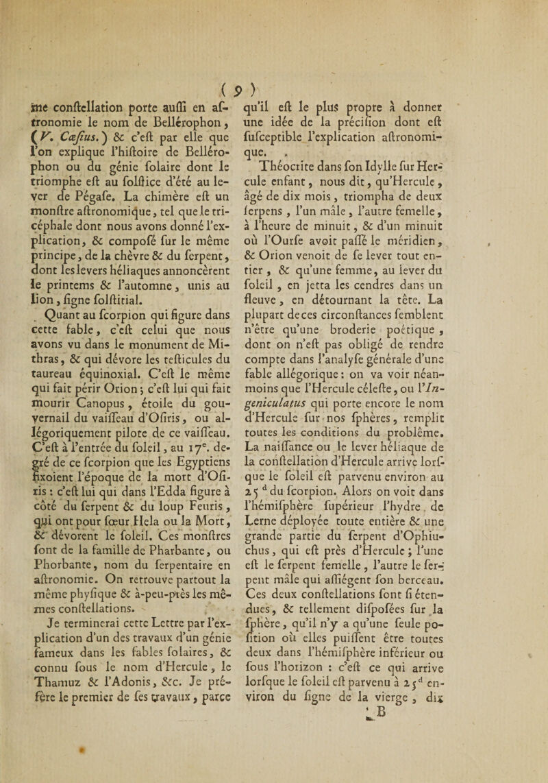 frie conftellation porte aufli en as¬ tronomie le nom de Bellérophon, ( V. Cæjîus. ) Sc c’eft par elle que l’on explique l’hiftoire de Belléro¬ phon ou du génie Solaire dont le triomphe eft au folflice d’été au le¬ ver de Pégafe. La chimère eft un monftre aftronomique, tel que le tri- céphale dont nous avons donné l’ex¬ plication, Sc compofé fur le même principe, de la chèvre Sc du Serpent, dont les levers héliaques annoncèrent le printems Sc l’automne, unis au lion, ligne Solftitial. Quant au Scorpion qui figure dans cette fable, c’eft celui que nous avons vu dans le monument de Mi- thras, Sc qui dévore les tefticules du taureau équinoxial. C’eft le même qui Sait périr Orion ; c’eft lui qui Sait mourir Canopus, étoile du gou¬ vernail du vailTeau d’Ofiris, ou al¬ légoriquement pilote de ce vailTeau. C’eft à l’entrée du Soleil, au 17e. de¬ gré de ce Scorpion que les Egyptiens fixoient l’époque de la mort d’Ofi- ris : c’eft lui qui dans l’Edda figure à côté du Serpent Sc du loup Feuris , qyi ont pour Soeur Hela ou la Mort, Sc dévorent le Soleil. Ces monftres font de la famille de Pharbante, ou Phorbante, nom du Serpentaire en aftronomie. On retrouve partout la même phyfique Sc à-peu-près les mê¬ mes conftellations. Je terminerai cette Lettre par l’ex¬ plication d’un des travaux d’un génie fameux dans les fables folaires, Sc connu Sous le nom d’Hercule, le Thamuz Se l’Adonis, Sec. Je pré¬ fère le premier de Ses travaux, parce ( s ) qu’il eft le plus propre à donner une idée de la précifion dont eft Sufceptible l’explication aftronomî- que. Théocrite dans Son Idylle Sur Her¬ cule enfant, nous dit, qu’Hercule, âgé de dix mois, triompha de deux lerpens , l’un mâle , l’autre femelle, à l’heure de minuit, Se d’un minuit où TOurfe avoit pafte le méridien, Sc Orion venoit de Se lever tout en¬ tier , Sc qu’une femme, au iever du Soleil , en jetta les cendres dans un fleuve , en détournant la tête. La plupart de ces circonftances Semblent n’être qu’une broderie poétique , dont on n’eft pas obligé de rendre compte dans l’analySe générale d’une Sable allégorique : on va voir néan¬ moins que l’Hercule célefte, ou Yln- geniculatus qui porte encore le nom d’Hercule Sur nos Sphères, remplit toutes les conditions du problème. La naiflance ou le lever héliaque de la conftellation d’Hercule arrive lorf- que le Soleil eft parvenu environ au 25 ddu Scorpion. Alors on voit dans l’hémifphère Supérieur l’hydre de Lerne déployée toute entière Sc une grande partie du Serpent d’Ophiu- chus, qui eft près d’Hercule ; l’une eft le Serpent femelle , l’autre le Ser-i peut mâle qui aflîégent Son berceau. Ces deux conftellations Sont fi éten¬ dues, Sc tellement diSpoSées Sur la Sphère, qu’il n’y a qu’une Seule po- fition oii elles puifîent être toutes deux dans l’hémifphère inSérieur ou Sous l’horizon : c’eft ce qui arrive lorSque le Soleil eft parvenu à 2|d en¬ viron du ligne de la vierge , dix