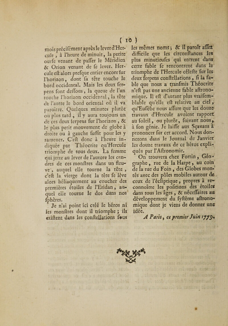 mois précifémcnt après le lever d’Her- cule , à l’heure de minuit, la petite ourfe venant de paffer le Méridien de Orion venant de fe lever. Her¬ cule eft alors prefque entier encore lur l’horizon, dont fa tête touche le bord occidental. Mais les deux fer- pens font de(fous, la queue de l’un touche l’horizon occidental, la tête de l’autre le bord oriental où il va paroître. Quelques minutes plutôt ou plus tard , il y aura toujours un de ces deux îerpens fur l’horizon , de. le plus petit mouvement de globe à droite ou à gauche fuffit pour les y ramener. C’eft donc à l’heure in¬ diquée par Théocrite qu’Hercule triomphe de tous deux. La femme qui jette au lever de l’aurore les cen¬ dres de ces monftres dans un fleu¬ ve , auquel elle tourne la tête , c’eft la vierge dont la tête fe lève alors héliaquement au coucher des premières étoiles de l’Eridan, au¬ quel elle tourne le dos dans nos fphères. Je n’ai point ici créé le héros ni les monftres dont il triomphe ; ils exiftent dans les çonftellations fous les mêmes noms j &amp; il paraît affe2 difficile que les circonftances les plus minutieufes qui entrent dans cette fable fe rencontrent dans le triomphe de l’Hercule célefte fur les deux ferpens çonftellations , fl la fa¬ ble que nous a tranfmis Théocrite n’eft pas une ancienne fable aftrono- mique. Il eft d’autant plus vraifem- blable quelle eft relative au ciel, qu’Eufèbe nous aflfure que les douze travaux d’Hercule avoient rapport au foleil, ou plutôt, fuivant nous, à fon génie. Je laiffe aux Sçavans à prononcer fur cet accord. Nous don¬ nerons dans le Journal de Janvier les douze travaux de ce héros expli¬ qués par l’Aftronomie. On trouvera chez Fortin, Géo¬ graphe , rue de la Harpe, au coin de la rue du Foin , des Globes mon¬ tés avec des pôles mobiles autour de ceux de l’écliptique, propres à re- connoître les pofitions des étoiles dans tous les âges , de nécelfaires ail développement du fyftême aftrono- mique dont je viens de donner une idée. A Paris, ce premier Juin ///£«