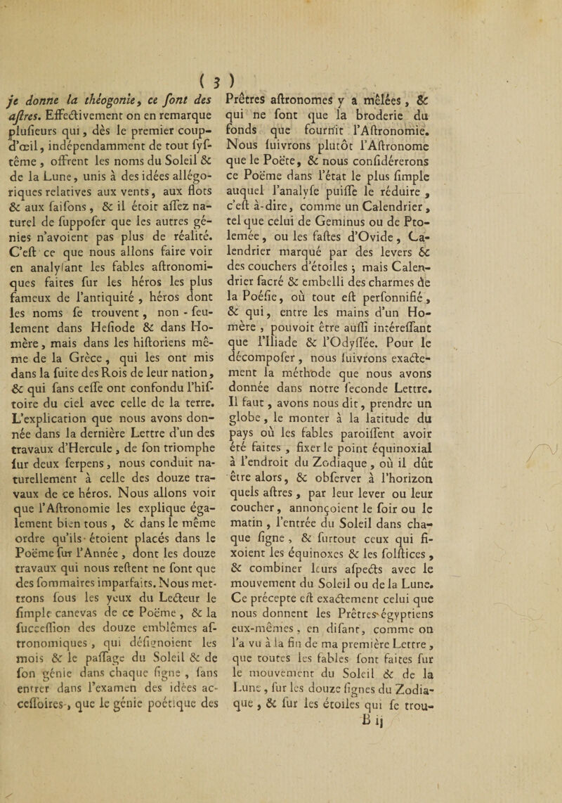 ( ? je donne, la théogonie, ce font des ajlres. Effectivement on en remarque plufieurs qui, dès le premier coup- cl’œil, indépendamment de tout fyf- tême , offrent les noms du Soleil de de la Lune, unis à des idées allégo¬ riques relatives aux vents, aux flots de aux fai Tons, de il étoit allez na¬ turel de fuppofer que les autres gé¬ nies n’avoient pas plus de réalité. C’eft: ce que nous allons faire voir en analylant les fables altronomi- ques faites fur les héros les plus fameux de l’antiquité , héros dont les noms fe trouvent, non - feu¬ lement dans Hefiode de dans Ho¬ mère , mais dans les hiftoriens mê¬ me de la Grèce, qui les ont mis dans la fuite des Rois de leur nation, de qui fans celle ont confondu l’hif- toire du ciel avec celle de la terre. L’explication que nous avons don¬ née dans la dernière Lettre d’un des travaux d’Hcrculc , de fon triomphe lur deux ferpens , nous conduit na¬ turellement à celle des douze tra¬ vaux de ce héros. Nous allons voir que l’Aftronomie les explique éga¬ lement bien tous, de dans le même ordre qu’ils-étoient placés dans le Poëme flrr l’Année , dont les douze travaux qui nous relient ne font que des fommaires imparfaits. Nous met* trons fous les yeux du LeCteur le fimple canevas de ce Poëme , de la fucceflion des douze emblèmes af- tronomiques , qui défignoient les mois de le paffage du Soleil de de fon génie dans chaque ligne , fans entrer dans l’examen des idées ac* cclfoireS', que le génie poétique des ) Prêtres aftronomes y a mêlées, Sc qui ne font que la broderie du fonds que fournit l’Aftronomie. Nous fuivrons plutôt l’Aftronome que le Poëte, de nous confldérerons ce Poëme dans l’état le plus fimple auquel l’analvfe puilfe le réduire , c’efl: à-dire, comme un Calendrier, tel que celui de Geminus ou de Pto- lemée, ou les faftes d’Ovide, Ca¬ lendrier marqué par des levers 6C des couchers d’étoiles ^ mais Calen- dri er facré de embelli des charmes de la Poéfie, où tout efl: perfonnifié, de qui, entre les mains d’un Ho¬ mère , pouvoit être aufli intérelfant que l’Iliade de l’OdylTée. Pour le décompofer , nous luivrons exacte¬ ment la méthode que nous avons donnée dans notre féconde Lettre. Il faut , avons nous dit, prendre un globe, le monter à la latitude du pays où les fables paroiüènt avoir été faites , fixer le point équinoxial à l’endroit du Zodiaque, où il dût être alors, de obferver à l’horizon quels aftres, par leur lever ou leur coucher, annonçoient le foir ou le matin , l’entrée du Soleil dans cha¬ que figne , &amp; furtout ceux qui fi- xoient les équinoxes de les folftices , de combiner leurs afpeCts avec le mouvement du Soleil ou delà Lune. Ce précepte efl: exactement celui que nous donnent les Prêtres'égyptiens eux-mêmes, en difant, comme on l’a vu à la fin de ma première Lettre, que toutes les fables font faites fur le mouvement du Soleil de de la Lune , lur les douze lignes du Zodia¬ que , de fur les étoiles qui fe trou- B ij