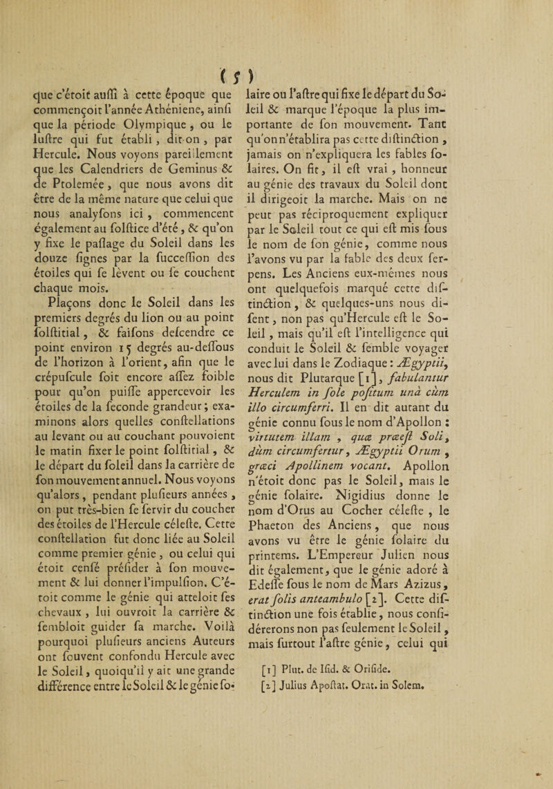 ( î que c’étoit auftî à cette époque que commençoit l’année Athéniene, ainfi que la période Olympique , ou le luftre qui fut établi, dit on , par Hercule. Nous voyons pareillement que les Calendriers de Geminus &amp; de Ptolemée, que nous avons dit être de la même nature que celui que nous analyfons ici , commencent également au folftice d’été, 8c qu’on y fixe le paflage du Soleil dans les douze fignes par la fucceffion des étoiles qui fe lèvent ou fe couchent chaque mois. Plaçons donc le Soleil dans les premiers degrés du lion ou au point folftitial, 8c faifons delcendre ce point environ 15 degrés au-defious de l’horizon à l’orient, afin que le crépufcule foit encore afifez foible pour qu’on puiffe appercevoir les étoiles de la fécondé grandeur; exa¬ minons alors quelles conftellations au levant ou au couchant pouvoient le matin fixer le point folftitial, 8c le départ du foleil dans la carrière de fon mouvement annuel. Nous voyons qu’alors, pendant plufieurs années , on put très-bien fe fervir du coucher des étoiles de l’Hercule célefte. Cette conftellation fut donc liée au Soleil comme premier génie , ou celui qui écoit cenfé préluder à fon mouve¬ ment Si lui donner l’impulfion. C’é¬ toit comme le génie qui atteloit fes chevaux , lui ouvroit la carrière 8c fembloit guider fa marche. Voilà pourquoi plufieurs anciens Auteurs ont fouvent confondu Hercule avec le Soleil, quoiqu’il y ait une grande différence entre le Soleil 8c le génie fo- ) laire ou l’aftre qui fixe le départ du So¬ leil 8c marque l’époque la plus im¬ portante de fon mouvement. Tant qu’on n’établira pas cette diftinétion , jamais on n’expliquera les fables fo- laires. On fit, il eft vrai , honneur au génie des travaux du Soleil dont il dirigeoit la marche. Mais on ne peut pas réciproquement expliquer par le Soleil tout ce qui eft mis fous le nom de fon génie, comme nous l’avons vu par la fable des deux fer- pens. Les Anciens eux-mêmes nous ont quelquefois marqué cette dif- tinétion, 8c quelques-uns nous di- fent, non pas qu’Hercule eft le So¬ leil , mais qu’il eft l’intelligence qui conduit le Soleil 8c femble voyager avec lui dans le Zodiaque : Ægyptii, nous dit Plutarque [1], fabulantur Herculem in foie pojîtum unà cum illo circumferri. Il en dit autant du génie connu fous le nom d’Apollon : virtutem illam , quœ prceejl Soli% dum circumfertur, Ægyptii Orum , grceci Apollinem vocant. Apollon n'étoit donc pas le Soleil, mais le génie folaire. Nigidius donne le nom d’Orus au Cocher célefte , le Phaeton des Anciens, que nous avons vu être le génie folaire du printems. L’Empereur Julien nous dit également, que le génie adoré à Edelfe fous le nom de Mars Azizus, erat folis anteambulo [2]. Cette dif- tinétion une fois établie, nous confi- dérerons non pas feulement le Soleil, mais furtout l’aftre génie, celui qui [1] Plut, de Ifid. &amp; Orifide. [2] Julius Apoftat. Orac. in Solem.