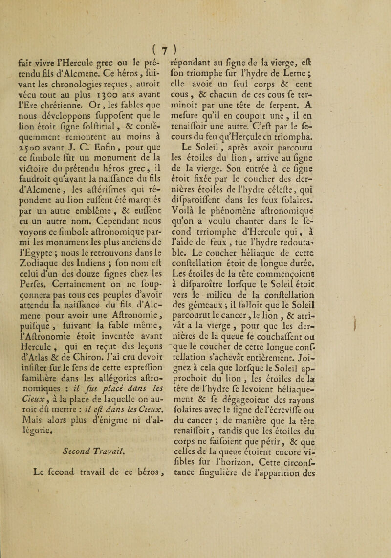 fait vivre l’Hercule grec ou le pré¬ tendu fils d’Alcmene. Ce héros, fui- vant les chronologies reçues, auroit vécu tout au plus 1300 ans avant l’Ere chrétienne. Or, les fables que nous développons fuppofent que le lion étoit ligne folftitial, 5c confé- quemment remontent au moins à 25oO avant J. C. Enfin, pour que ce fimbole fût un monument de la victoire du prétendu héros grec, il faudroit qu’avant la naiffance du fils d’Alcmene , les aftérifmes qui ré¬ pondent au lion euffent été marqués par un autre emblème , 5c eulîent eu un autre nom. Cependant nous voyons ce fimbole aftronomique par¬ mi les monumens les plus anciens de l’Egypte ; nous le retrouvons dans le Zodiaque des Indiens ; fon nom eft celui d’un des douze lignes chez les Perfes. Certainement on ne foup- çonnera pas tous ces peuples d’avoir attendu la nailïance du fils d’Alc¬ mene pour avoir une Aftronomie, puifque , fuivant la fable même, l’Aftronomie étoit inventée avant Hercule , qui en reçut des leçons d’Atlas Ôc de Chiron. J’ai cru devoir infifter fur le fers de cette exprefiion familière dans les allégories aftro- nomiques : il fut placé, dans Us deux, à la place de laquelle on au¬ roit dû mettre : il cjl dans Us deux. Mais alors plus d’énigme ni d’al¬ légorie. Second Travail. Le fécond travail de ce héros, répondant au ligne de la vierge, efl fon triomphe fur l’hydre de Lerne ; elle avoir un feui corps ôc cent cous, 5c chacun de ces cous fe ter- minoit par une tête de lerpent. A mefure qu’il en coupoit une , il en renaiffoit une autre. C’eft par le fe- cours du feu qu’Herçuleen triompha. Le Soleil, après avoir parcouru les étoiles du lion, arrive au ligne de la vierge. Son entrée à ce figue étoit fixée par le coucher des der¬ nières étoiles de l’hydre céiefte, qui difparoilfent dans les leux folaires. Voilà le phénomène aftronomique qu’on a voulu chanter dans le fé¬ cond trriomphe d’Hercule qui, à l’aide de feux , tue l’hydre redouta* ble. Le coucher héliaque de cette conftellation étoit de longue durée. Les étoiles de la tête commençoient à difparoître lorfque le Soleil étoit vers le milieu de la conftellation des gémeaux ; il fallait que le Soleil parcourut le cancer, le lion , 5c arri¬ vât a la vierge , pour que les der¬ nières de la queue le couchalfent ou que le coucher de cette longue conf¬ tellation s’achevât entièrement. Joi¬ gnez à cela que lorfque le Soleil ap- prochoit du lion , les étoiles de la tête de l’hydre fe levoient héliaque- ment 5c fe dégageoient des rayons folaires avec le figue del’écrevifiTe ou du cancer ; de manière que la tête renaiffoit, tandis que les étoiles du corps ne faifoient que périr, 5c que celles de la queue étoient encore vi- fibles fur l’horizon. Cette circonf- tance fingulière de l’apparition des