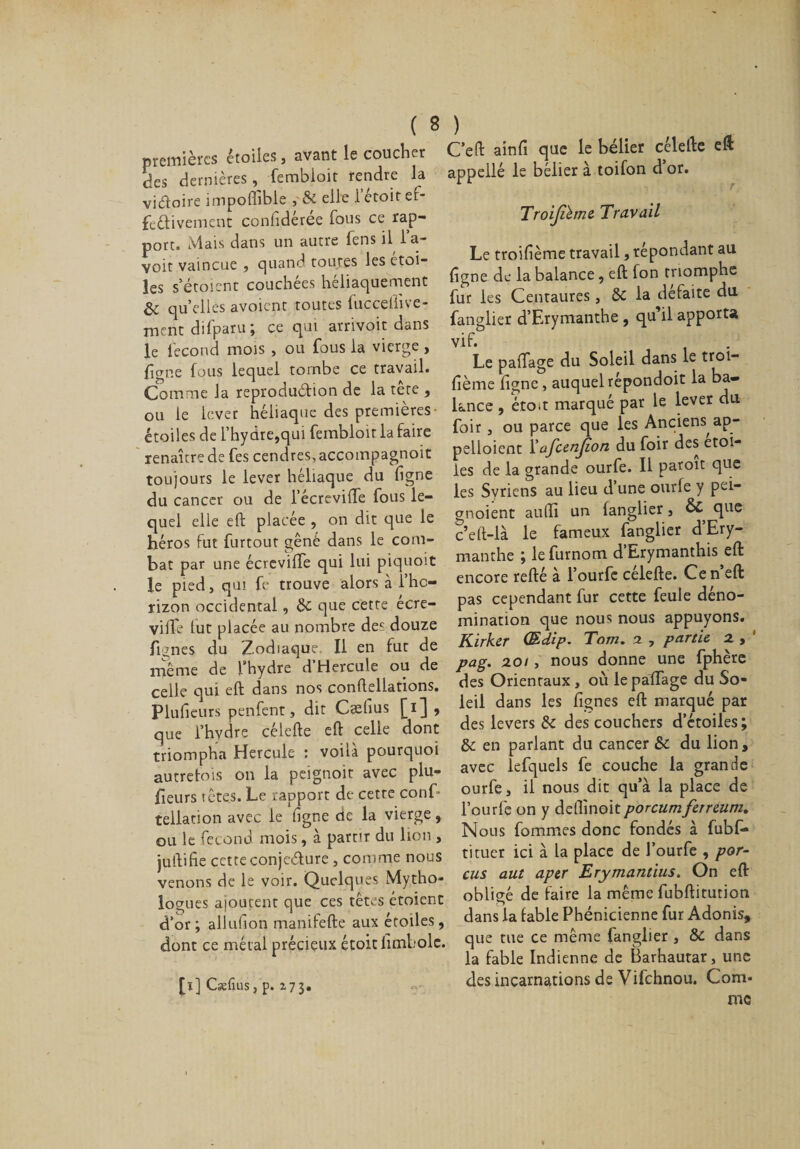 premières étoiles, avant le coucher des dernières, fembloit fendre la vidoire impoffible ,&amp; elle letoirei- feéfivement confidérée fous ce rap¬ port. Mais dans un autre lens il la¬ voir vaincue , quand toutes les étoi¬ les s’étoicnt couchées héliaquement &amp; quelles avoient toutes fucceilive- ment difparu ; ce qui arrivoit dans le fécond mois , ou fous la vierge, figne fous lequel tombe ce travail. Comme la reproduétion de la tete , ou le lever héliaque des premières étoiles de l’hydre,qui fembloit la faire renaître de fes cendres, accompagnoit toujours le lever héliaque du ligne du cancer ou de l’écrevilTe fous le¬ quel elle eft placée , on dit que le héros fut furtout gêné dans le com¬ bat par une écreviffe qui lui piquoit le pied, qui fe trouve alors à l’hc- rizon occidental, &amp; que cette ecre- vilfe lut placée au nombre des douze flânes du Zodiaque, Il en fut de même de l'hydre d Hercule ou de celle qui eft dans nos conftellations. Plulieurs penfent, dit Cælius [i] , que l’hydre célefte eft celle dont triompha Hercule : voilà pourquoi autrefois on la peignoir avec plu- fieurs têtes. Le rapport de cette conf* tellation avec le ligne de la vierge, ou le fécond mois, à partir du lion , juftifie cette conjcdure , comme nous venons de le voir. Quelques Mytho¬ logues ajoutent que ces têtes étoient d’or; allulion manifefte aux étoiles, dont ce métal précieux étoit limbole. Ceft ainfi que le bélier célefte eft appelle le bélier à toifon d or. Troijihne Travail Le troilième travail, répondant au figne de la balance, eft fon triomphe fur les Centaures, &amp; la défaite du fanglier d’Erymanthe , qu’il apporta vif- . Le paftage du Soleil dans le troi- fième figne, auquelrépondoit la ba¬ lance , étoit marqué par le lever du foir, ou parce que les Anciens ap- pelloienc l’afcenjion du foir des étoi¬ lés de la grande ourfe. Il paroit que les Syriens au lieu d une ourle y pei- gnoient aufti un fanglier, &amp; que c’eft-ià le fameux fanglier d’Ery¬ manthe ; le furnom d’Erymanthis eft encore refté à l’ourfe célefte. Cen’eft pas cependant fur cette feule déno¬ mination que nous nous appuyons. Kirker (Edip. Tom. a , partie x , ' pag. 201, nous donne une fphère des Orientaux , où le paftage du So¬ leil dans les fignes eft marqué par des levers de des couchers d’étoiles; &amp;: en parlant du cancer du lion, avec lefquels fe couche la grande ourfe, il nous dit qu’à la place de l’ourlé on y deflinoitporcumferreum. Nous fommes donc fondés à fubf- titucr ici à la place de l’ourfe , por- cus aut aper Erymantius. On eft obligé de faire la même fubftitution dans la fable Phénicienne fur Adonis, que tue ce même fanglier , &amp; dans la fable Indienne de Barhautar, une des incarnations de Vifchnou. Com¬ me [ï] Csefins, p. 173.
