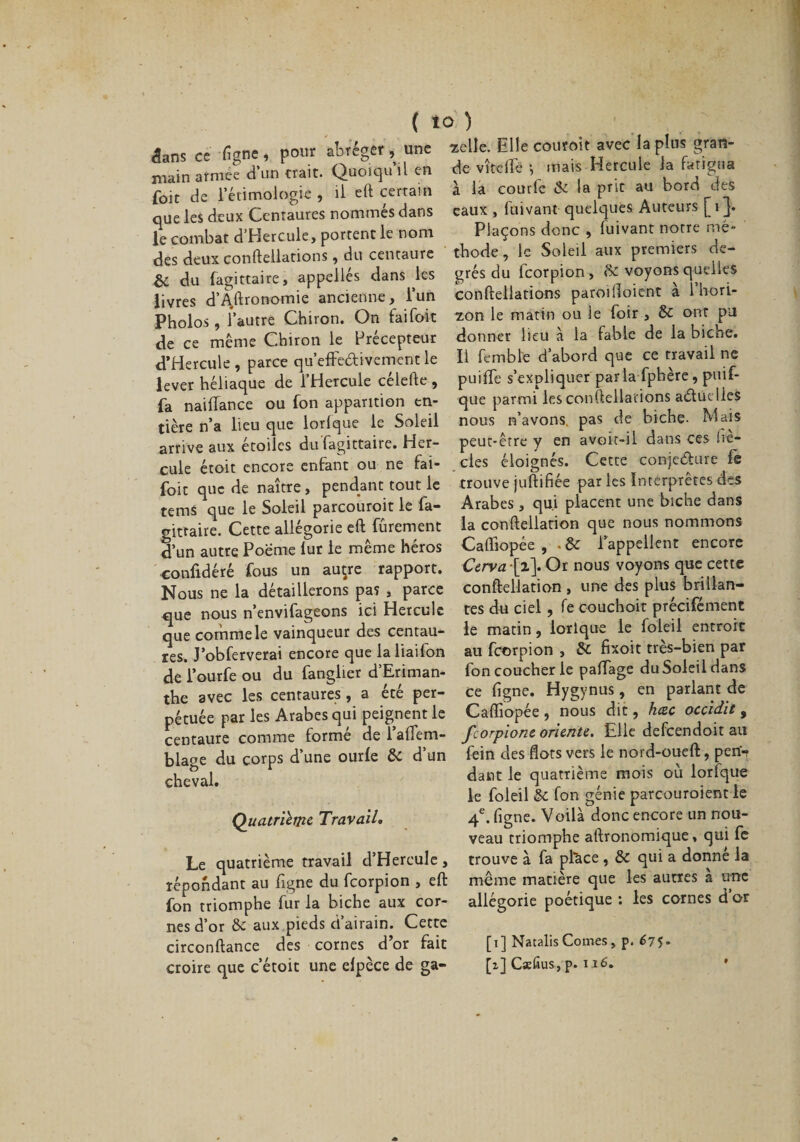 dans ce figue, pour abréger , une «elle. Elle commit avec la plus gran- rnain armée d un trait. Quoicju il en foie de l’étimologie , il eft certain de vît elfe *, mais Hercule la fatigua à la courfc de la prit au bord des eaux , fuivant quelques Auteurs [i Plaçons donc , fuivant notre mé¬ thode , le Soleil aux premiers de¬ grés du Icorpion , 8e voyons quelles conftellations paroilîoient à l’hori¬ zon le matin ou le foir , 8e ont pu donner lieu à la fable de la biche. que parmi les conftellations actuelles nous n’avons, pas de biche- Mais peut-être y en avoit-il dans ces he- cles éloignés. Cette conje&amp;ure fs que les deux Centaures nommés dans le combat d’Hercule, portent le nom des deux conftellations, du centaure &amp; du fagittaire, appelles dans les livres d’Agronomie ancienne, l’un Pholos, l’autre Chiron. On fai foi t de ce même Chiron le Précepteur cTHercule , parce qu’effeêtivement le II femble d abord que ce travail ne lever héliaque de l’Hercule célefte , puiftfe s’expliquer parla fphère, piuf- fa naiffance ou ion apparition en¬ tière n’a lieu que lorlque le Soleil arrive aux étoiles du fagittaire. Her¬ cule étoit encore enfant ou ne fai- . foie que de naître, pendant tout le trouve juftifiee par les Interprétés des terni que le Soleil parcoùroit le fa- Arabes , qui placent une biche dans gittaire. Cette allégorie eft fûrement la conftellation que nous nommons d’un autre Poeme lut le même héros Caffiopée , . 8e 1 appellent encore confidéré fous un auçre rapport. Cerva\x\ Or nous voyons que_ cette Nous ne la détaillerons pas , parce conftellation , une des plus brillan- que nous n’envifageons ici Hercule tes du ciel , fe cou ch oit precifement que comme le vainqueur des centau- le matin, lorlque le foleil entroit res. J’obferverai encore que laliaifon au feorpion , 6c fixoit tres-bien par de'i’ourfe ou du fanglier d’Eriman- fon coucher le paftage duSoleildans the avec les centaures, a été per- ce figne. Hygynus, en parlant de pétuée par les Arabes qui peignent le Caffiopée , nous dit, heze occtdit , centaure comme formé de l’affem- Jcorpionc oriente. Elle defeendoit au blase du corps d’une ourle 6c d’un fein des flots vers le nord-oueft, pen'- cheval. dant quatrième mois où lorfque le foleil 6c fon génie parcouroient le 4e. figne. Voilà donc encore un nou¬ veau triomphe aftronomique, qui fe trouve à fa place , 6c qui a donne la même matière que les autres a une allégorie poétique : les cornes d or Quatrième Travail. Le quatrième travail d’Hercule, répondant au figne du feorpion , eft fon triomphe fur la biche aux cor¬ nes d’or 8c aux pieds d’airain. Cette