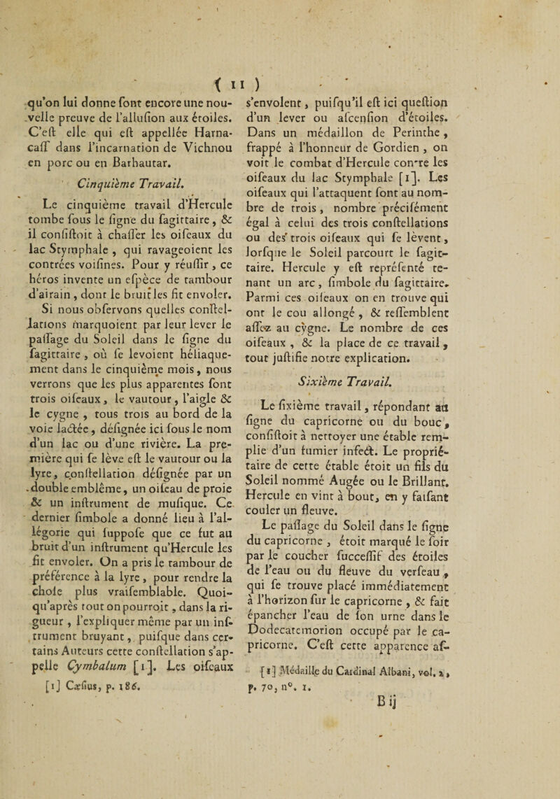 qu’on lui donne font encore une nou¬ velle preuve de l’allufion aux éroiles. C’eft elle qui eft appellée Harna- calf dans l’incarnation de Vichnou en porc ou en Barhautar. Cinquième Travail. Le cinquième travail d’Hercule tombe fous le ligne du fagittaire , &amp; O O 7 il confiftoit à chafler les oifeaux au lac Stymphale , qui ravageoient les contrées voilines. Pour y réudîr , ce héros invente un efpèce de tambour d’airain , dont le bruit les fit envoler. Si nous obfervons quelles coupel¬ lations marquoient par leur lever le palfage du Soleil dans le ligne du fagittaire, où fe levoient héliaque- ment dans le cinquième mois, nous verrons que les plus apparentes font trois oifeaux, le vautour, l’aigle 8c le cygne , tous trois au bord de la voie laètée, délignée ici fous le nom d’un lac ou d’une rivière. La pre¬ mière qui fe lève eft le vautour ou la lyre, conllellation délîgnée par un .double emblème, un oifeau de proie &amp; un inftrument de mulîque. Ce dernier fimbole a donné lieu à l’al¬ légorie qui fuppofe que ce fut au bruit d’un inftrument qu’Hercule les fit envoler. On a pris le tambour de préférence à la lyre , pour rendre la choie plus vraifemblable. Quoi- qu’après tout on pourroit, dans la ri¬ gueur , l’expliquer même par un inf» trument bruyant, puifque dans cer¬ tains Auteurs cette conllellation s’ap¬ pelle Cymbalum [i], Les oifeaux [ij Cslius, p. 186, s’envolent, puifqu’il eft ici queftion d’un lever ou alcenfion d’étoiles. Dans un médaillon de Perinthe, frappé à l’honneur de Gordien , on voit le combat d’Hercule con're les oifeaux du lac Stymphale [i]. Les oifeaux qui l’attaquent font au nom¬ bre de trois, nombre précifément égal à celui des trois conftellations ou des'trois oifeaux qui fe lèvent, Jorfque le Soleil parcourt le fagit¬ taire. Hercule y eft repréfenté te¬ nant un arc, fimbole du fagittaire» Parmi ces oifeaux on en trouve qui ont le cou allongé , &amp; reffemblenc afloz au cygne. Le nombre de ces oifeaux , ôc la place de ce travail, tout juftifie notre explication. Sixième Travail. » Le fixième travail, répondant ail ligne du capricorne ou du bouc, confiftoit à nettoyer une étable rem¬ plie d’un fumier infeét. Le proprié¬ taire de cette étable étoit un fils du Soleil nommé Augée ou le Brillant. Hercule en vint à bout, en y faifant couler un fleuve. Le palîage du Soleil dans le ligne du capricorne , étoit marqué le foir par le coucher fucceftif des étoiles de l’eau ou du fleuve du verfeau , qui fe trouve placé immédiatement à l’horizon fur le capricorne , 8c fait épancher l’eau de fon urne dans le Dodecatemorion occupé par le ca¬ pricorne, C’eft cette apparence af- {i] Médaille du Cardinal Albani, vol. % » p. 70j n°. î. Bij